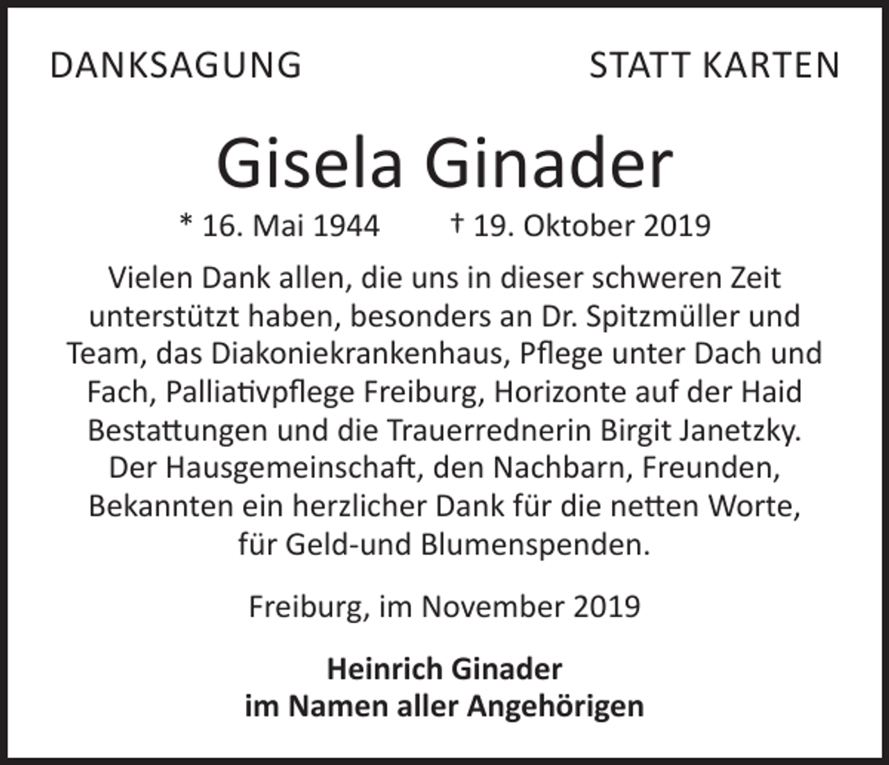 <p>DANKSAGUNG</p><p>STATT KARTEN</p><p>Gisela Ginader</p><p>* 16. Mai 1944</p><p>† 19. Oktober 2019</p><p>Vielen Dank allen, die uns in dieser schweren Zeit<br />unterstützt haben, besonders an Dr. Spitzmüller und<br />Team, das Diakoniekrankenhaus, Pflege unter Dach und<br />Fach, Palliativpflege Freiburg, Horizonte auf der Haid<br />Bestattungen und die Trauerrednerin Birgit Janetzky.<br />Der Hausgemeinschaft, den Nachbarn, Freunden,<br />Bekannten ein herzlicher Dank für die netten Worte,<br />für Geld-und Blumenspenden.<br />Freiburg, im November 2019<br />Heinrich Ginader<br />im Namen aller Angehörigen</p>