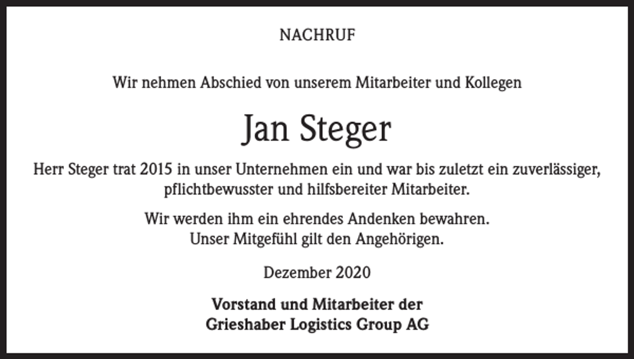 <p>NACHRUF<br />Wir nehmen Abschied von unserem Mitarbeiter und Kollegen</p><p>Jan Steger<br />Herr Steger trat 2015 in unser Unternehmen ein und war bis zuletzt ein zuverlässiger,<br />pflichtbewusster und hilfsbereiter Mitarbeiter.<br />Wir werden ihm ein ehrendes Andenken bewahren.<br />Unser Mitgefühl gilt den Angehörigen.<br />Dezember 2020<br />Vorstand und Mitarbeiter der<br />Grieshaber Logistics Group AG</p>