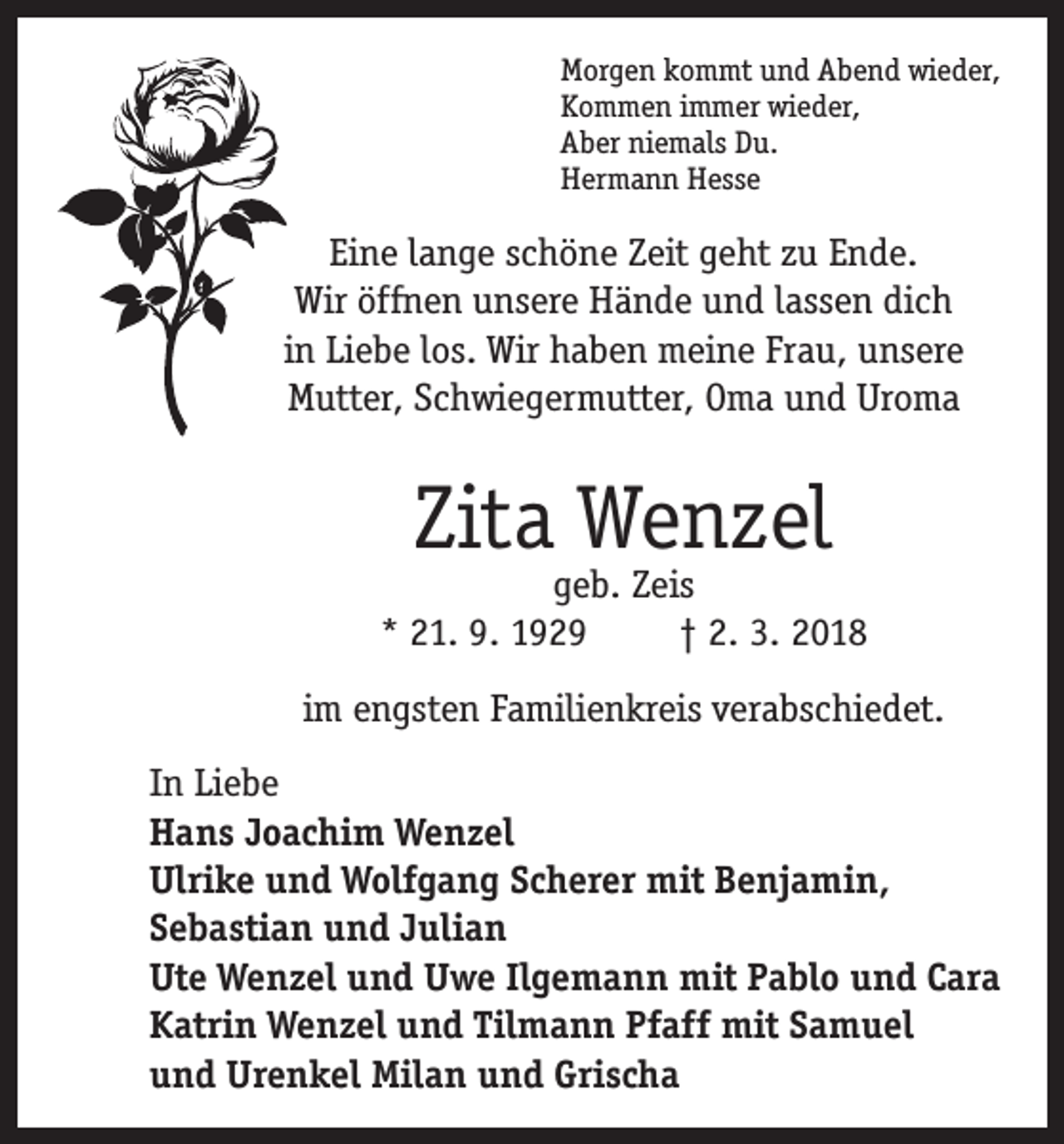 <p>Morgen kommt und Abend wieder,<br />Kommen immer wieder,<br />Aber niemals Du.<br />Hermann Hesse</p><p>Eine lange schöne Zeit geht zu Ende.<br />Wir öffnen unsere Hände und lassen dich<br />in Liebe los. Wir haben meine Frau, unsere<br />Mutter, Schwiegermutter, Oma und Uroma</p><p>Zita Wenzel</p><p>geb. Zeis<br />* 21. 9. 1929<br />† 2. 3. 2018<br />im engsten Familienkreis verabschiedet.<br />In Liebe<br />Hans Joachim Wenzel<br />Ulrike und Wolfgang Scherer mit Benjamin,<br />Sebastian und Julian<br />Ute Wenzel und Uwe Ilgemann mit Pablo und Cara<br />Katrin Wenzel und Tilmann Pfaff mit Samuel<br />und Urenkel Milan und Grischa</p>