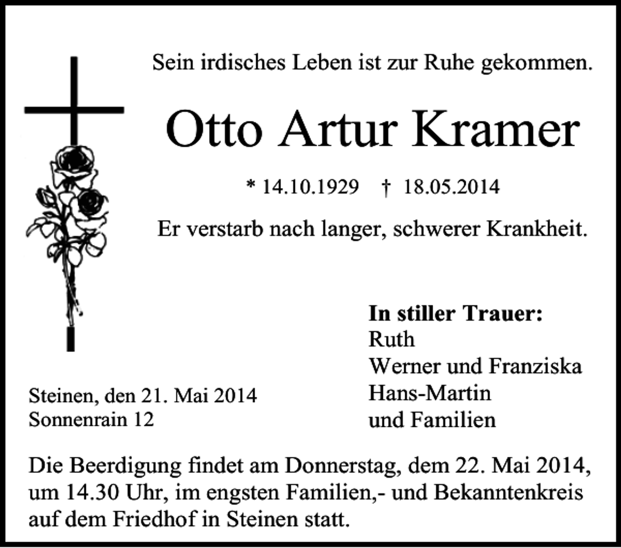 <p>Sein irdisches Leben ist zur Ruhe gekommen.</p><p>Otto Artur Kramer<br />* 14.10.1929</p><p>† 18.05.2014</p><p>Er verstarb nach langer, schwerer Krankheit.</p><p>Steinen, den 21. Mai 2014<br />Sonnenrain 12</p><p>In stiller Trauer:<br />Ruth<br />Werner und Franziska<br />Hans-Martin<br />und Familien</p><p>Die Beerdigung findet am Donnerstag, dem 22. Mai 2014,<br />um 14.30 Uhr, im engsten Familien,- und Bekanntenkreis<br />auf dem Friedhof in Steinen statt.</p>