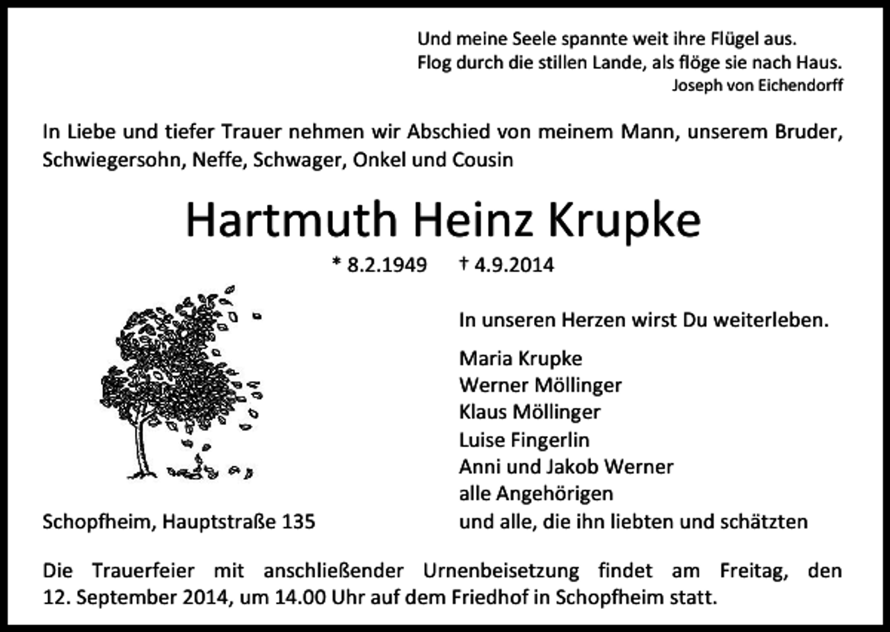 <p>Und meine Seele spannte weit ihre Flügel aus.<br />Flog durch die stillen Lande, als flöge sie nach Haus.</p><p>Joseph von Eichendorff</p><p>In Liebe und tiefer Trauer nehmen wir Abschied von meinem Mann, unserem Bruder,<br />Schwiegersohn, Neffe, Schwager, Onkel und Cousin</p><p>Hartmuth Heinz Krupke<br />* 8.2.1949</p><p>† 4.9.2014</p><p>In unseren Herzen wirst Du weiterleben.</p><p>Schopfheim, Hauptstraße 135</p><p>Maria Krupke<br />Werner Möllinger<br />Klaus Möllinger<br />Luise Fingerlin<br />Anni und Jakob Werner<br />alle Angehörigen<br />und alle, die ihn liebten und schätzten</p><p>Die Trauerfeier mit anschließender Urnenbeisetzung findet am Freitag, den<br />12. September 2014, um 14.00 Uhr auf dem Friedhof in Schopfheim statt.</p>