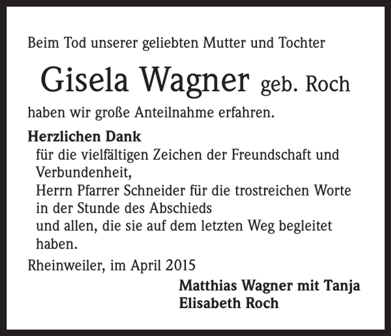 <p>Beim Tod unserer geliebten Mutter und Tochter</p><p>Gisela Wagner geb. Roch<br />haben wir große Anteilnahme erfahren.<br />Herzlichen Dank<br />für die vielfältigen Zeichen der Freundschaft und<br />Verbundenheit,<br />Herrn Pfarrer Schneider für die trostreichen Worte<br />in der Stunde des Abschieds<br />und allen, die sie auf dem letzten Weg begleitet<br />haben.<br />Rheinweiler, im April 2015<br />Matthias Wagner mit Tanja<br />Elisabeth Roch</p>
