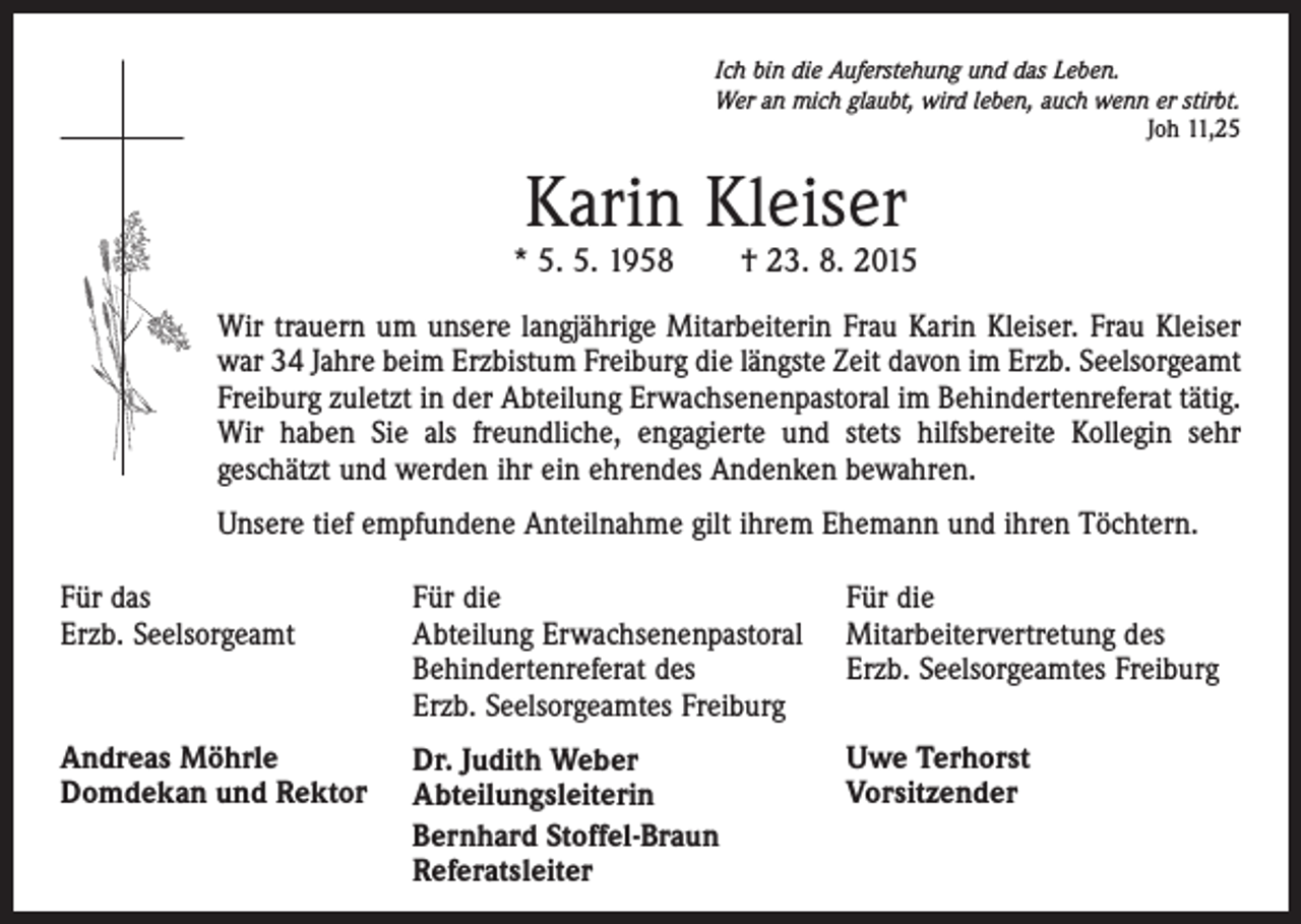 <p>Ich bin die Auferstehung und das Leben.<br />Wer an mich glaubt, wird leben, auch wenn er stirbt.</p><p>Joh 11,25</p><p>Karin Kleiser</p><p>* 5. 5. 1958 † 23. 8. 2015<br />Wir trauern um unsere langjährige Mitarbeiterin Frau Karin Kleiser. Frau Kleiser<br />war 34 Jahre beim Erzbistum Freiburg die längste Zeit davon im Erzb. Seelsorgeamt<br />Freiburg zuletzt in der Abteilung Erwachsenenpastoral im Behindertenreferat tätig.<br />Wir haben Sie als freundliche, engagierte und stets hilfsbereite Kollegin sehr<br />geschätzt und werden ihr ein ehrendes Andenken bewahren.<br />Unsere tief empfundene Anteilnahme gilt ihrem Ehemann und ihren Töchtern.<br />Für das<br />Erzb. Seelsorgeamt</p><p>Für die<br />Für die<br />Abteilung Erwachsenenpastoral Mitarbeitervertretung des<br />Behindertenreferat des<br />Erzb. Seelsorgeamtes Freiburg<br />Erzb. Seelsorgeamtes Freiburg</p><p>Andreas Möhrle<br />Domdekan und Rektor</p><p>Dr. Judith Weber<br />Abteilungsleiterin<br />Bernhard Stoffel-Braun<br />Referatsleiter</p><p>Uwe Terhorst<br />Vorsitzender</p>