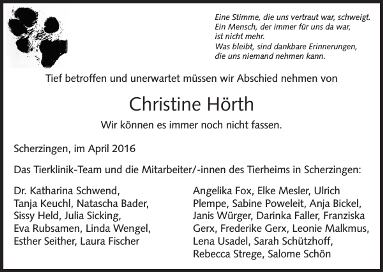 <p>Eine Stimme, die uns vertraut war, schweigt.<br />Ein Mensch, der immer für uns da war,<br />ist nicht mehr.<br />Was bleibt, sind dankbare Erinnerungen,<br />die uns niemand nehmen kann.</p><p>Tief betroffen und unerwartet müssen wir Abschied nehmen von</p><p>Christine Hörth<br />Wir können es immer noch nicht fassen.<br />Scherzingen, im April 2016<br />Das Tierklinik-Team und die Mitarbeiter/-innen des Tierheims in Scherzingen:<br />Dr. Katharina Schwend,<br />Tanja Keuchl, Natascha Bader,<br />Sissy Held, Julia Sicking,<br />Eva Rubsamen, Linda Wengel,<br />Esther Seither, Laura Fischer</p><p>Angelika Fox, Elke Mesler, Ulrich<br />Plempe, Sabine Poweleit, Anja Bickel,<br />Janis Würger, Darinka Faller, Franziska<br />Gerx, Frederike Gerx, Leonie Malkmus,<br />Lena Usadel, Sarah Schützhoff,<br />Rebecca Strege, Salome Schön</p>