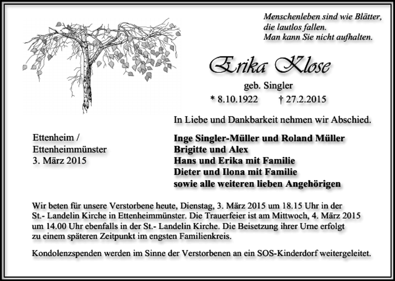 <p>Menschenleben sind wie Blätter,<br />die lautlos fallen.<br />Man kann Sie nicht aufhalten.</p><p>Erika Klose<br />geb. Singler<br />* 8.10.1922<br />† 27.2.2015</p><p>In Liebe und Dankbarkeit nehmen wir Abschied.<br />Ettenheim /<br />Ettenheimmünster<br />3. März 2015</p><p>Inge Singler-Müller und Roland Müller<br />Brigitte und Alex<br />Hans und Erika mit Familie<br />Dieter und Ilona mit Familie<br />sowie alle weiteren lieben Angehörigen</p><p>Wir beten für unsere Verstorbene heute, Dienstag, 3. März 2015 um 18.15 Uhr in der<br />St.- Landelin Kirche in Ettenheimmünster. Die Trauerfeier ist am Mittwoch, 4. März 2015<br />um 14.00 Uhr ebenfalls in der St.- Landelin Kirche. Die Beisetzung ihrer Urne erfolgt<br />zu einem späteren Zeitpunkt im engsten Familienkreis.<br />Kondolenzspenden werden im Sinne der Verstorbenen an ein SOS-Kinderdorf weitergeleitet.</p>