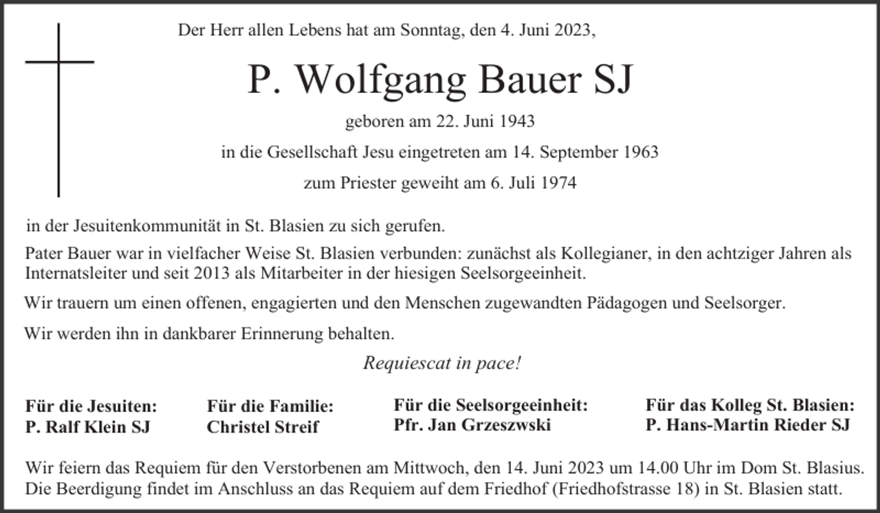 <p>Der Herr allen Lebens hat am Sonntag, den 4. Juni 2023,</p><p>P. Wolfgang Bauer SJ<br />geboren am 22. Juni 1943<br />in die Gesellschaft Jesu eingetreten am 14. September 1963<br />zum Priester geweiht am 6. Juli 1974<br />in der Jesuitenkommunität in St. Blasien zu sich gerufen.<br />Pater Bauer war in vielfacher Weise St. Blasien verbunden: zunächst als Kollegianer, in den achtziger Jahren als<br />Internatsleiter und seit 2013 als Mitarbeiter in der hiesigen Seelsorgeeinheit.<br />Wir trauern um einen offenen, engagierten und den Menschen zugewandten Pädagogen und Seelsorger.<br />Wir werden ihn in dankbarer Erinnerung behalten.</p><p>Requiescat in pace!<br />Für die Jesuiten:<br />P. Ralf Klein SJ</p><p>Für die Familie:<br />Christel Streif</p><p>Für die Seelsorgeeinheit:<br />Pfr. Jan Grzeszwski</p><p>Für das Kolleg St. Blasien:<br />P. Hans-Martin Rieder SJ</p><p>Wir feiern das Requiem für den Verstorbenen am Mittwoch, den 14. Juni 2023 um 14.00 Uhr im Dom St. Blasius.<br />Die Beerdigung findet im Anschluss an das Requiem auf dem Friedhof (Friedhofstrasse 18) in St. Blasien statt.</p>