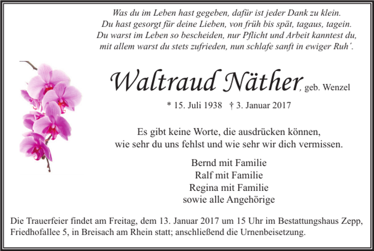 <p>Was du im Leben hast gegeben, dafür ist jeder Dank zu klein.<br />Du hast gesorgt für deine Lieben, von früh bis spät, tagaus, tagein.<br />Du warst im Leben so bescheiden, nur Pflicht und Arbeit kanntest du,<br />mit allem warst du stets zufrieden, nun schlafe sanft in ewiger Ruh´.</p><p>Waltraud Näther</p><p>, geb. Wenzel</p><p>* 15. Juli 1938 † 3. Januar 2017</p><p>Es gibt keine Worte, die ausdrücken können,<br />wie sehr du uns fehlst und wie sehr wir dich vermissen.<br />Bernd mit Familie<br />Ralf mit Familie<br />Regina mit Familie<br />sowie alle Angehörige<br />Die Trauerfeier findet am Freitag, dem 13. Januar 2017 um 15 Uhr im Bestattungshaus Zepp,<br />Friedhofallee 5, in Breisach am Rhein statt; anschließend die Urnenbeisetzung.</p>