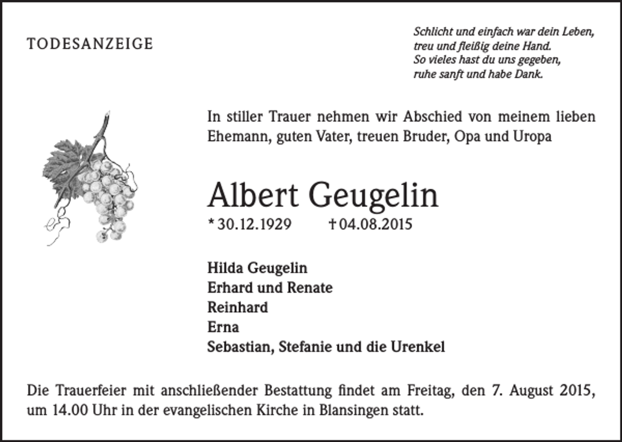 <p>Schlicht und einfach war dein Leben,<br />treu und fleißig deine Hand.<br />So vieles hast du uns gegeben,<br />ruhe sanft und habe Dank.</p><p>TO D E SA N Z E I G E</p><p>In stiller Trauer nehmen wir Abschied von meinem lieben<br />Ehemann, guten Vater, treuen Bruder, Opa und Uropa</p><p>Albert Geugelin<br />* 30.12.1929</p><p>† 04.08.2015</p><p>Hilda Geugelin<br />Erhard und Renate<br />Reinhard<br />Erna<br />Sebastian, Stefanie und die Urenkel<br />Die Trauerfeier mit anschließender Bestattung findet am Freitag, den 7. August 2015,<br />um 14.00 Uhr in der evangelischen Kirche in Blansingen statt.</p>