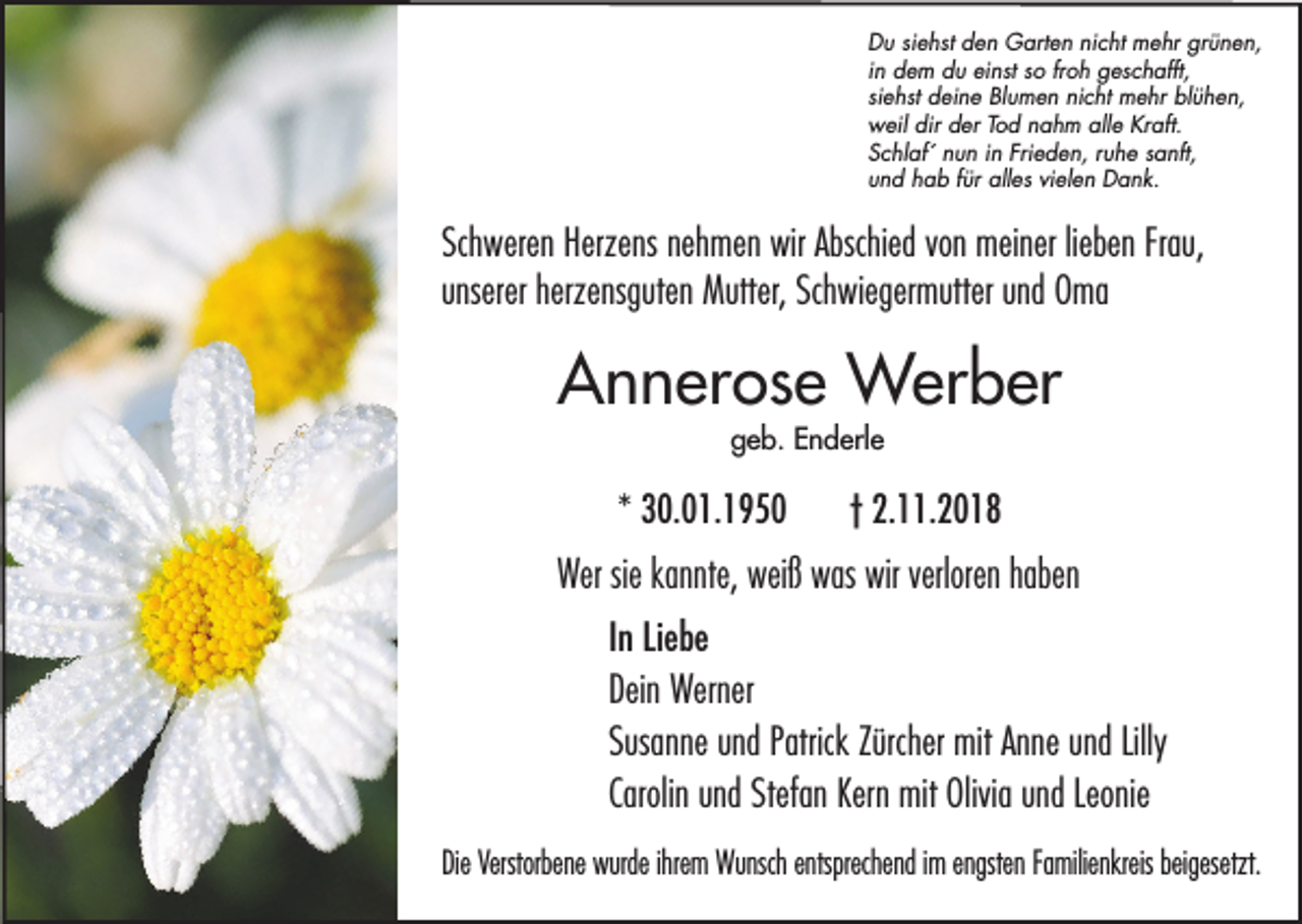 <p>Du siehst den Garten nicht mehr grünen,<br />in dem du einst so froh geschafft,<br />siehst deine Blumen nicht mehr blühen,<br />weil dir der Tod nahm alle Kraft.<br />Schlaf´ nun in Frieden, ruhe sanft,<br />und hab für alles vielen Dank.</p><p>Schweren Herzens nehmen wir Abschied von meiner lieben Frau,<br />unserer herzensguten Mutter, Schwiegermutter und Oma</p><p>Annerose Werber<br />geb. Enderle</p><p>* 30.01.1950</p><p>† 2.11.2018</p><p>Wer sie kannte, weiß was wir verloren haben<br />In Liebe<br />Dein Werner<br />Susanne und Patrick Zürcher mit Anne und Lilly<br />Carolin und Stefan Kern mit Olivia und Leonie<br />Die Verstorbene wurde ihrem Wunsch entsprechend im engsten Familienkreis beigesetzt.</p>