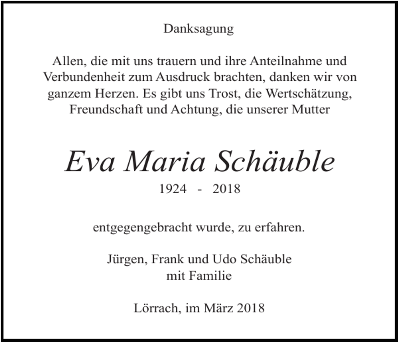 <p>Danksagung<br />Allen, die mit uns trauern und ihre Anteilnahme und<br />Verbundenheit zum Ausdruck brachten, danken wir von<br />ganzem Herzen. Es gibt uns Trost, die Wertschätzung,<br />Freundschaft und Achtung, die unserer Mutter</p><p>Eva Maria Schäuble<br />1924 - 2018</p><p>entgegengebracht wurde, zu erfahren.<br />Jürgen, Frank und Udo Schäuble<br />mit Familie<br />Lörrach, im März 2018</p>