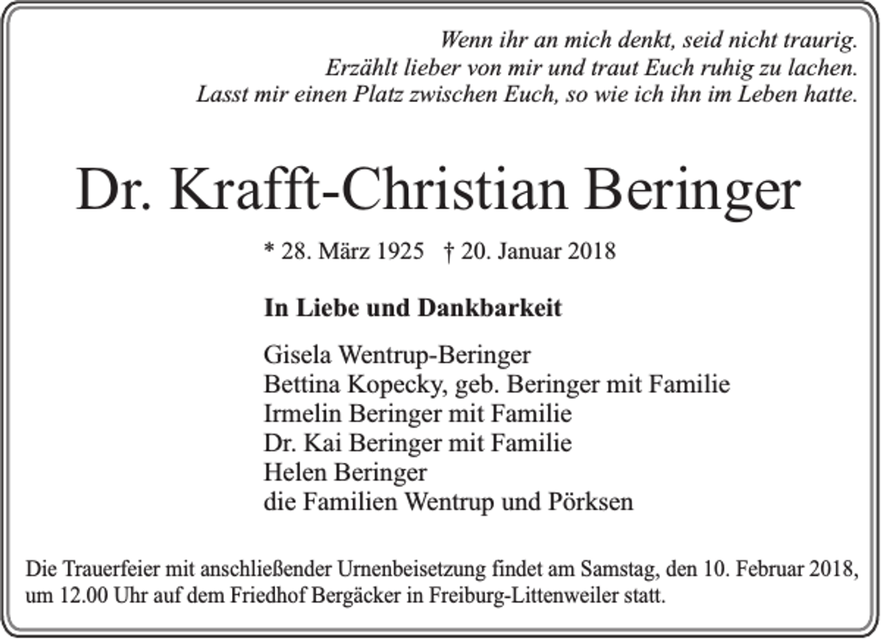 <p>WWenn<br />e n n iihr<br />hr an<br />a n mich<br />mi c h denkt,<br />d e n kt, sseid<br />ei d nicht<br />ni c ht tr<br />traurig.<br />a uri g.<br />Erz ä hlt lilieber<br />e b er vvon<br />o n mir<br />mir uund<br />n d trtraut<br />a ut EEuch<br />u c h rruhig<br />u hi g zzu<br />u l lachen.<br />a c h e n.<br />Erzählt<br />LLasst<br />asst mir<br />mir eieinen<br />n e n Platz<br />Pl atz zzwischen<br />wis c h e n Euch,<br />E u c h, sso<br />o wie<br />wi e iich<br />c h iihn<br />h n iim<br />m LLeben<br />e b e n hhatte.<br />att e.</p><p>Dr.. Krafft-Christian<br />Dr<br />Kr afft- C hristi a n Beringer<br />B eri n g er<br />** 228.<br />8. März<br />M är z 11925<br />9 2 5 †† 220.<br />0. JJanuar<br />a n u ar 22</p><p>IInn Liebe<br />Li e b e und<br />u n d Dankbarkeit<br />D a n k b a r k eit<br />Gis el a Wentrup-Beringer<br />Gisela<br />W e ntr u p- B eri n g er<br />BBettina<br />etti n a Kopecky,<br />K o p e c k y , geb.<br />g e b. Beringer<br />B eri n g er mit<br />mit Familie<br />F a mili e<br />Irmelin<br />Ir<br />m eli n Beringer<br />B eri n g er mit<br />mit Familie<br />F a mili e<br />Dr<br />K ai Beringer<br />B eri n g er mit<br />mit Familie<br />F a mili e<br />Dr.. Kai<br />HHelen<br />el e n BBeringer<br />eri n g er<br />die<br />di<br />e Familien<br />F a mili e n Wentrup<br />W e ntr u p und<br />u n d Pörksen<br />P ör ks e n<br />DDie<br />ie Trauerfeier<br />T ra u e rfe ie r mmit<br />it aanschließender<br />n sc h lie ß e n d e r Urnenbeisetzung<br />U rn e n b e ise tz u n g fin<br />findet<br />d e t aam<br />m Samstag,<br />S a m sta g , dden<br />e n 110.<br />0 . FFebruar<br />e b ru a r 22018,<br />018,<br />um<br />u m 12.00<br />1 2 . Uhr<br />U h r auf<br />a u f dem<br />d e m FFriedhof<br />rie d h o f BBergäcker<br />e rg ä c k e r in<br />in FFreiburg-Littenweiler<br />re ib u rg -L itte n w e ile r statt.<br />sta tt.</p>