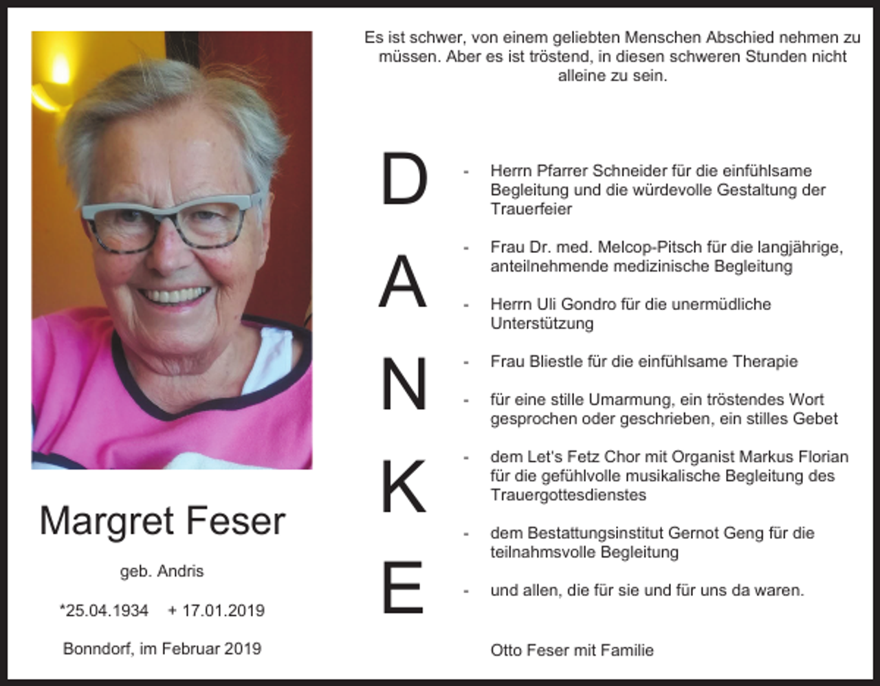 <p>Es ist schwer, von einem geliebten Menschen Abschied nehmen zu<br />müssen. Aber es ist tröstend, in diesen schweren Stunden nicht<br />alleine zu sein.</p><p>Margret Feser<br />geb. Andris<br />*25.04.1934</p><p>+ 17.01.2019</p><p>Bonndorf, im Februar 2019</p><p>D<br />A<br />N<br />K<br />E</p><p>-</p><p>Herrn Pfarrer Schneider für die einfühlsame<br />Begleitung und die würdevolle Gestaltung der<br />Trauerfeier</p><p>-</p><p>Frau Dr. med. Melcop-Pitsch für die langjährige,<br />anteilnehmende medizinische Begleitung</p><p>-</p><p>Herrn Uli Gondro für die unermüdliche<br />Unterstützung</p><p>-</p><p>Frau Bliestle für die einfühlsame Therapie</p><p>-</p><p>für eine stille Umarmung, ein tröstendes Wort<br />gesprochen oder geschrieben, ein stilles Gebet</p><p>-</p><p>dem Let‘s Fetz Chor mit Organist Markus Florian<br />für die gefühlvolle musikalische Begleitung des<br />Trauergottesdienstes</p><p>-</p><p>dem Bestattungsinstitut Gernot Geng für die<br />teilnahmsvolle Begleitung</p><p>-</p><p>und allen, die für sie und für uns da waren.</p><p>Otto Feser mit Familie</p>
