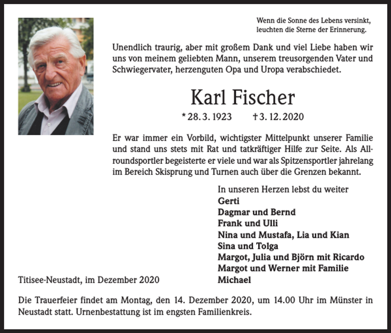 <p>Wenn die Sonne des Lebens versinkt,<br />leuchten die Sterne der Erinnerung.</p><p>Unendlich traurig, aber mit großem Dank und viel Liebe haben wir<br />uns von meinem geliebten Mann, unserem treusorgenden Vater und<br />Schwiegervater, herzenguten Opa und Uropa verabschiedet.</p><p>Karl Fischer<br />* 28. 3. 1923 † 3. 12. 2020<br />Er war immer ein Vorbild, wichtigster Mittelpunkt unserer Familie<br />und stand uns stets mit Rat und tatkräftiger Hilfe zur Seite. Als Allroundsportler begeisterte er viele und war als Spitzensportler jahrelang<br />im Bereich Skisprung und Turnen auch über die Grenzen bekannt.</p><p>Titisee-Neustadt, im Dezember 2020</p><p>In unseren Herzen lebst du weiter<br />Gerti<br />Dagmar und Bernd<br />Frank und Ulli<br />Nina und Mustafa, Lia und Kian<br />Sina und Tolga<br />Margot, Julia und Björn mit Ricardo<br />Margot und Werner mit Familie<br />Michael</p><p>Die Trauerfeier findet am Montag, den 14. Dezember 2020, um 14.00 Uhr im Münster in<br />Neustadt statt. Urnenbestattung ist im engsten Familienkreis.</p>
