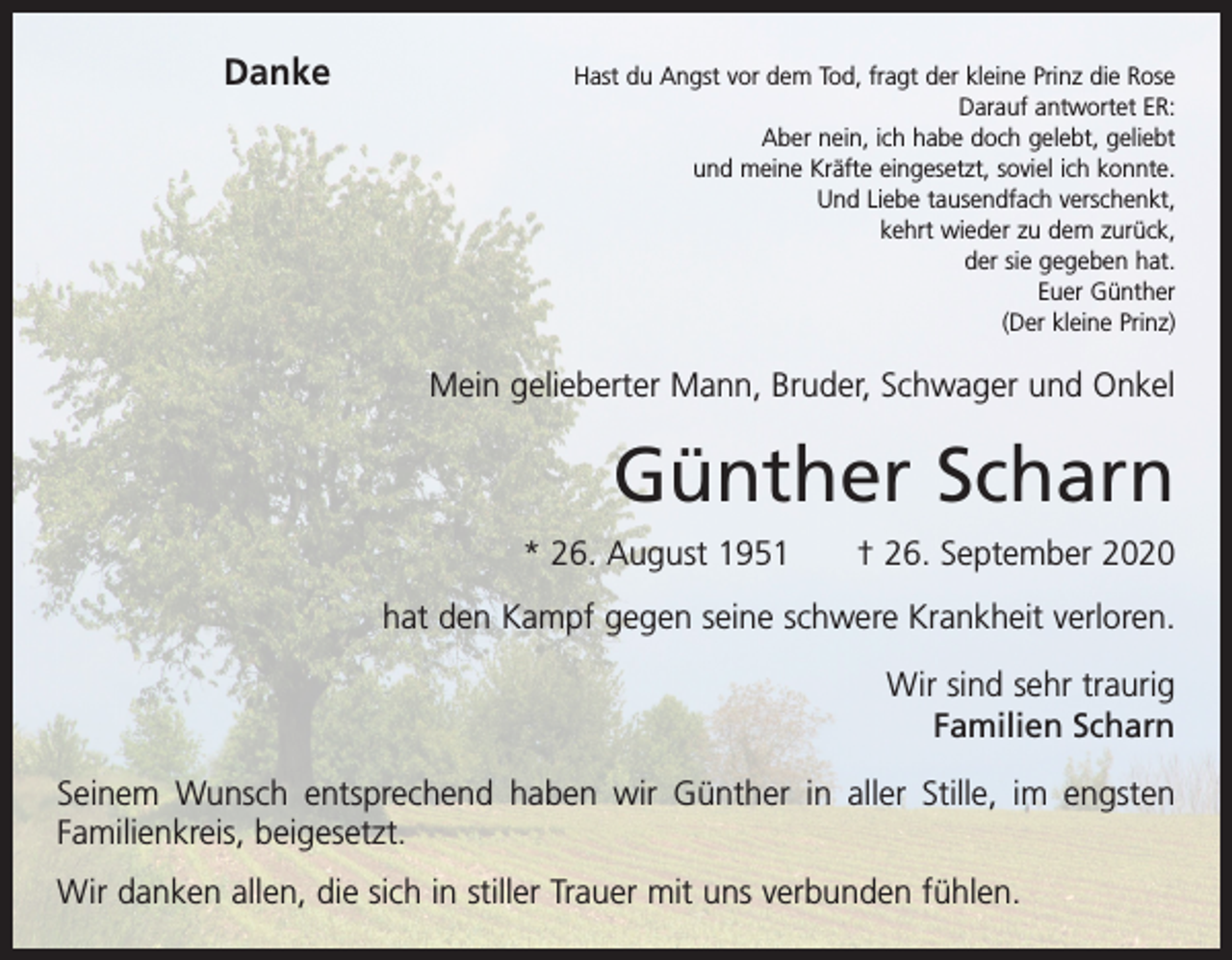 <p>Danke</p><p>Hast du Angst vor dem Tod, fragt der kleine Prinz die Rose<br />Darauf antwortet ER:<br />Aber nein, ich habe doch gelebt, geliebt<br />und meine Kräfte eingesetzt, soviel ich konnte.<br />Und Liebe tausendfach verschenkt,<br />kehrt wieder zu dem zurück,<br />der sie gegeben hat.<br />Euer Günther<br />(Der kleine Prinz)</p><p>Mein gelieberter Mann, Bruder, Schwager und Onkel</p><p>Günther Scharn<br />* 26. August 1951 † 26. September 2020<br />hat den Kampf gegen seine schwere Krankheit verloren.<br />Wir sind sehr traurig<br />Familien Scharn<br />Seinem Wunsch entsprechend haben wir Günther in aller Stille, im engsten<br />Familienkreis, beigesetzt.<br />Wir danken allen, die sich in stiller Trauer mit uns verbunden fühlen.</p>