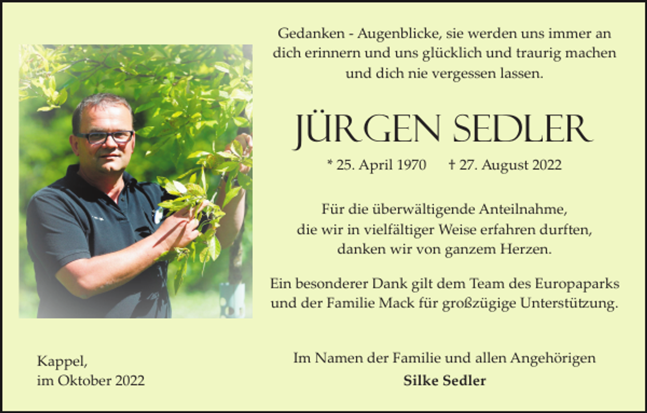 <p>Gedanken ­ Augenblicke, sie werden uns immer an<br />dich erinnern und uns glücklich und traurig machen<br />und dich nie vergessen lassen.</p><p>Jürgen Sedler<br />* 25. April 1970</p><p>† 27. August 2022</p><p>Für die überwältigende Anteilnahme,<br />die wir in vielfältiger Weise erfahren durften,<br />danken wir von ganzem Herzen.<br />Ein besonderer Dank gilt dem Team des Europaparks<br />und der Familie Mack für großzügige Unterstützung.</p><p>Kappel,<br />im Oktober 2022</p><p>Im Namen der Familie und allen Angehörigen<br />Silke Sedler</p>
