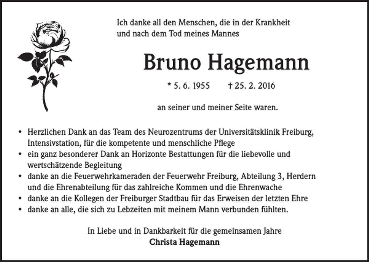 <p>I ch danke all den Menschen, die in der Krankheit<br />und nach dem Tod meines Mannes</p><p>Bruno Hagemann</p><p>* 5. 6. 1955 † 25. 2. 2016</p><p>an seiner und meiner Seite waren.</p><p>• Herzlichen Dank an das Team des Neurozentrums der Universitätsklinik Freiburg,<br />Intensivstation, für die kompetente und menschliche Pflege<br />• ein ganz besonderer Dank an Horizonte Bestattungen für die liebevolle und<br />wertschätzende Begleitung<br />• danke an die Feuerwehrkameraden der Feuerwehr Freiburg, Abteilung 3, Herdern<br />und die Ehrenabteilung für das zahlreiche Kommen und die Ehrenwache<br />• danke an die Kollegen der Freiburger Stadtbau für das Erweisen der letzten Ehre<br />• danke an alle, die sich zu Lebzeiten mit meinem Mann verbunden fühlten.<br />In Liebe und in Dankbarkeit für die gemeinsamen Jahre<br />Christa Hagemann</p>