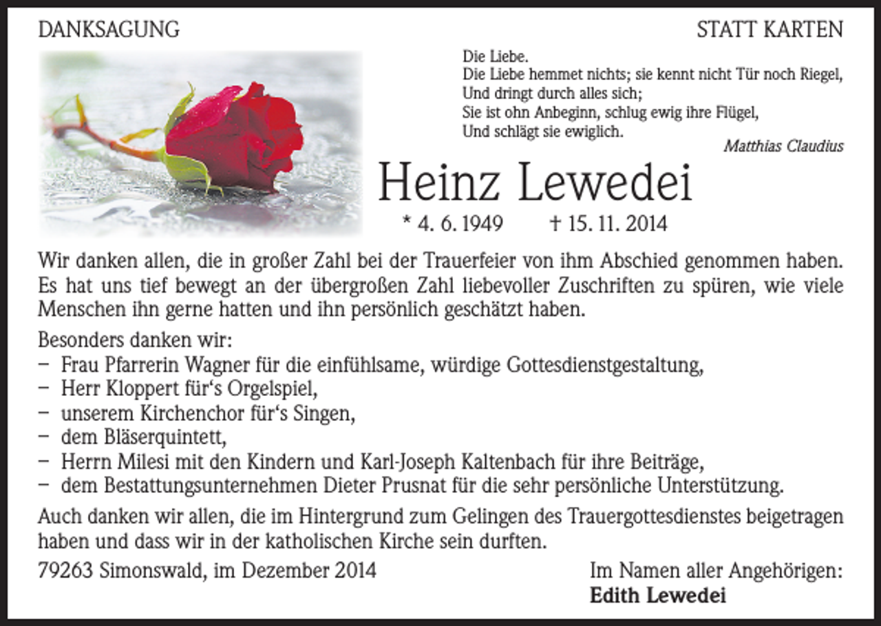 <p>DANKSAGUNG</p><p>STATT KARTEN<br />Die Liebe.<br />Die Liebe hemmet nichts; sie kennt nicht Tür noch Riegel,<br />Und dringt durch alles sich;<br />Sie ist ohn Anbeginn, schlug ewig ihre Flügel,<br />Und schlägt sie ewiglich.<br />Matthias Claudius</p><p>Heinz Lewedei<br />* 4. 6. 1949 † 15. 11. 2014</p><p>Wir danken allen, die in großer Zahl bei der Trauerfeier von ihm Abschied genommen ­haben.<br />Es hat uns tief bewegt an der übergroßen Zahl liebevoller Zuschriften zu spüren, wie viele<br />­Menschen ihn gerne hatten und ihn persönlich geschätzt haben.<br />Besonders danken wir:<br />– Frau Pfarrerin Wagner für die einfühlsame, würdige Gottesdienstgestaltung,<br />– Herr Kloppert für‘s Orgelspiel,<br />– unserem Kirchenchor für‘s Singen,<br />– dem Bläserquintett,<br />– Herrn Milesi mit den Kindern und Karl-Joseph Kaltenbach für ihre Beiträge,<br />– dem Bestattungsunternehmen Dieter Prusnat für die sehr persönliche Unterstützung.<br />Auch danken wir allen, die im Hintergrund zum Gelingen des Trauergottesdienstes beigetragen<br />haben und dass wir in der katholischen Kirche sein durften.<br />79263 Simonswald, im Dezember 2014<br />Im Namen aller Angehörigen:<br />Edith Lewedei</p>