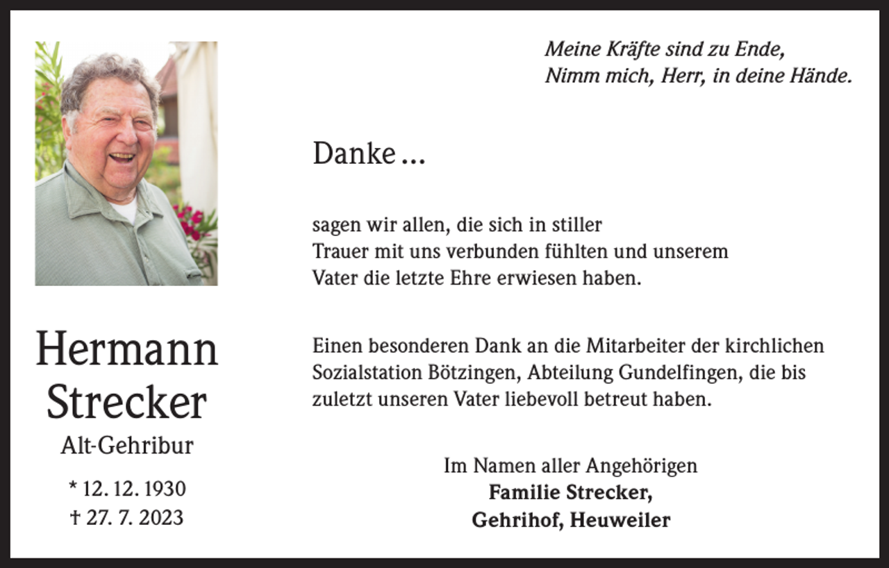 <p>Meine Kräfte sind zu Ende,<br />Nimm mich, Herr, in deine Hände.</p><p>Danke …<br />sagen wir allen, die sich in stiller<br />Trauer mit uns verbunden fühlten und unserem<br />Vater die letzte Ehre erwiesen haben.</p><p>Hermann<br />Strecker</p><p>Einen besonderen Dank an die Mitarbeiter der kirchlichen<br />Sozialstation Bötzingen, Abteilung Gundelfingen, die bis<br />zuletzt unseren Vater liebevoll betreut haben.</p><p>* 12. 12. 1930<br />† 27. 7. 2023</p><p>Im Namen aller Angehörigen<br />Familie Strecker,<br />Gehrihof, Heuweiler</p><p>Alt-Gehribur</p>