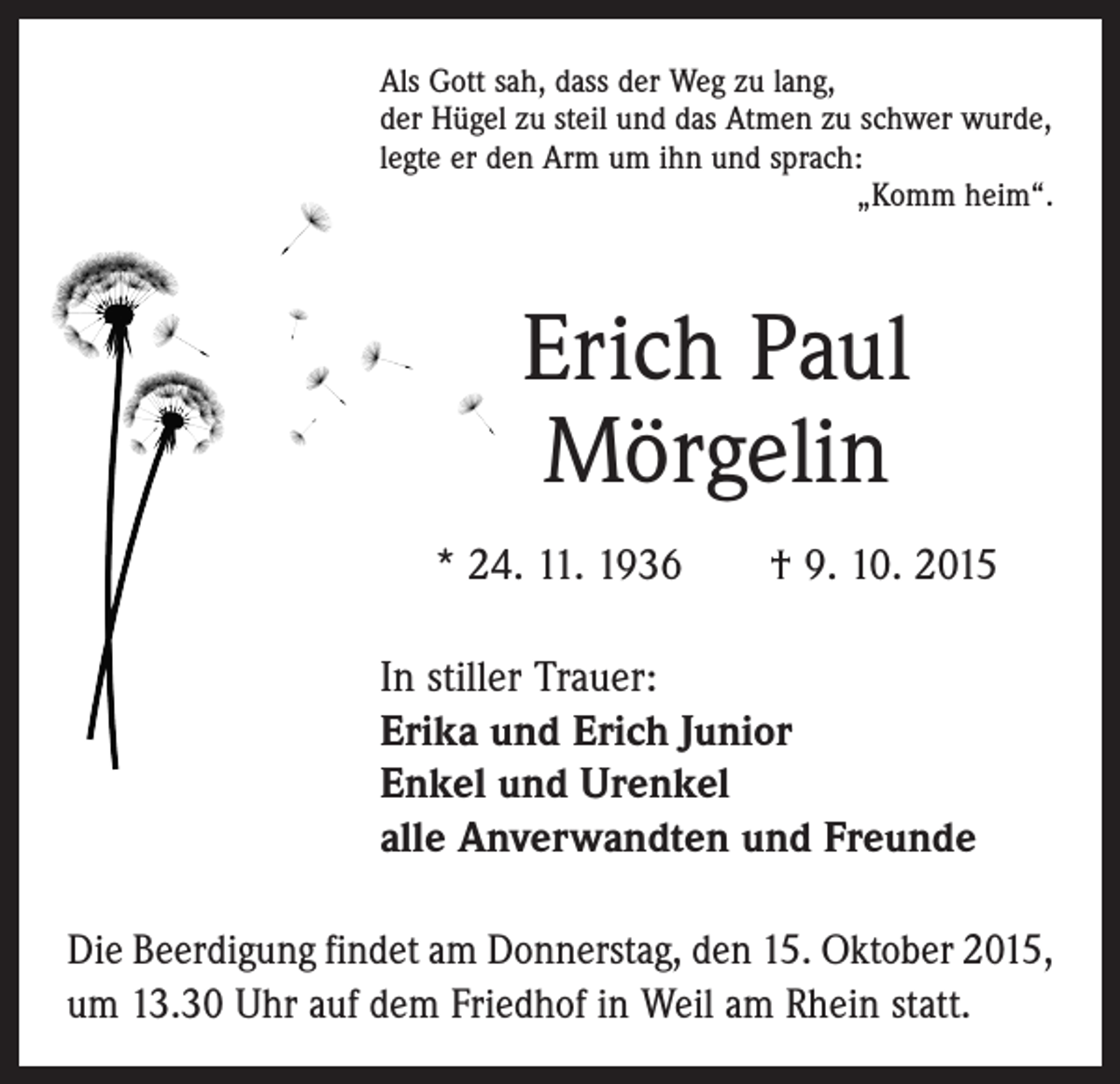 <p>Als Gott sah, dass der Weg zu lang,<br />der Hügel zu steil und das Atmen zu schwer wurde,<br />legte er den Arm um ihn und sprach:</p><p>„Komm heim“.</p><p>Erich Paul<br />Mörgelin<br />* 24. 11. 1936 † 9. 10. 2015<br />In stiller Trauer:<br />Erika und Erich Junior<br />Enkel und Urenkel<br />alle Anverwandten und Freunde<br />Die Beerdigung findet am Donnerstag, den 15. Oktober 2015,<br />um 13.30 Uhr auf dem Friedhof in Weil am Rhein statt.</p>