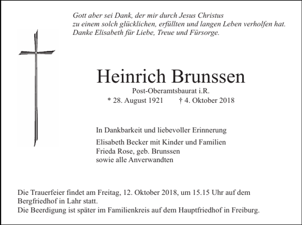 <p>Gott aber sei Dank, der mir durch Jesus Christus<br />zu einem solch glücklichen, erfüllten und langen Leben verholfen hat.<br />Danke Elisabeth für Liebe, Treue und Fürsorge.</p><p>Heinrich Brunssen<br />Post-Oberamtsbaurat i.R.<br />* 28. August 1921<br />† 4. Oktober 2018</p><p>In Dankbarkeit und liebevoller Erinnerung<br />Elisabeth Becker mit Kinder und Familien<br />Frieda Rose, geb. Brunssen<br />sowie alle Anverwandten</p><p>Die Trauerfeier findet am Freitag, 12. Oktober 2018, um 15.15 Uhr auf dem<br />Bergfriedhof in Lahr statt.<br />Die Beerdigung ist später im Familienkreis auf dem Hauptfriedhof in Freiburg.</p>