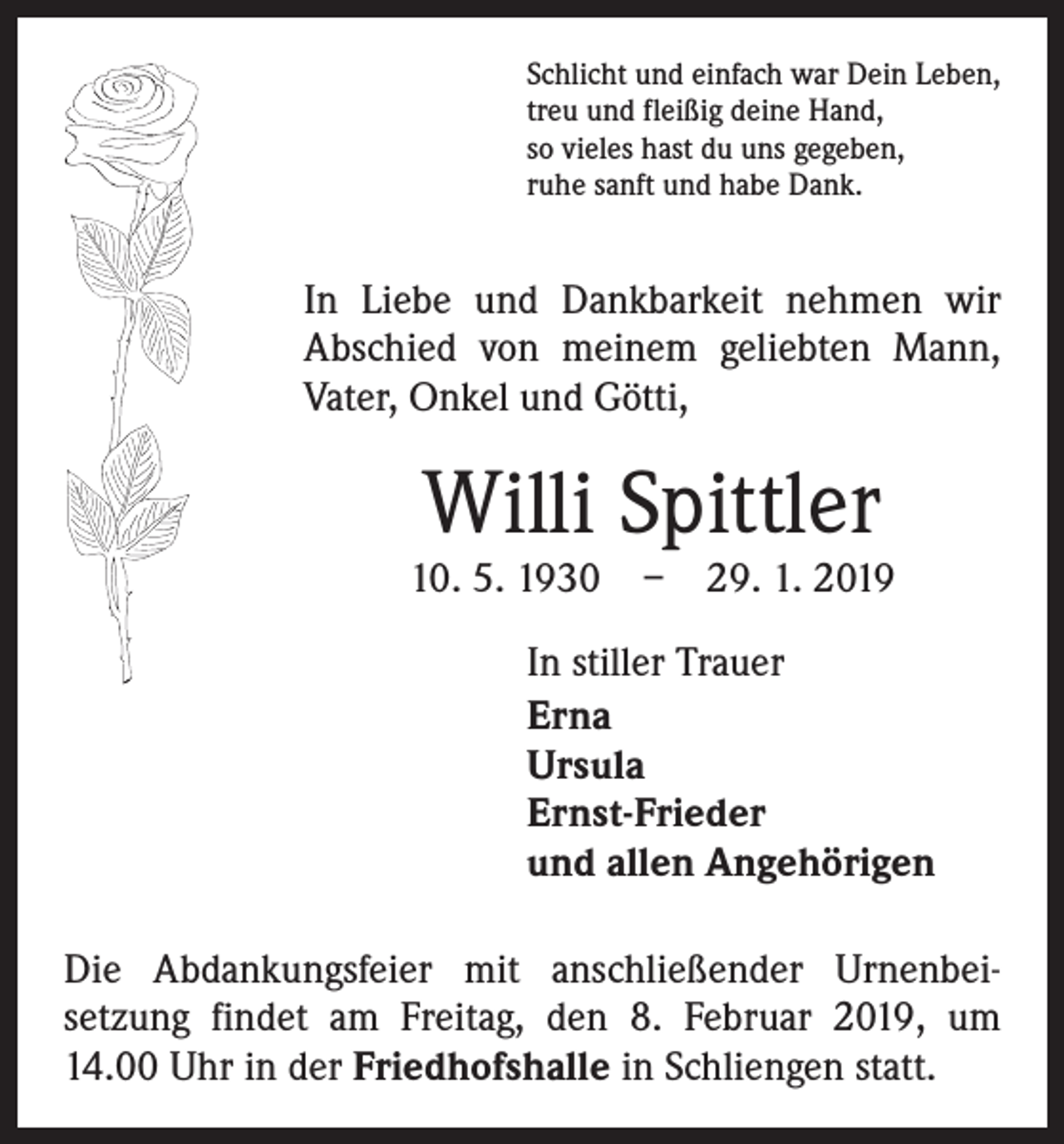 <p>Schlicht und einfach war Dein Leben,<br />treu und fleißig deine Hand,<br />so vieles hast du uns gegeben,<br />ruhe sanft und habe Dank.</p><p>In Liebe und Dankbarkeit nehmen wir<br />­A bschied von meinem geliebten Mann,<br />­Vater, Onkel und Götti,</p><p>Willi Spittler</p><p>10. 5. 1930 – 29. 1. 2019<br />In stiller Trauer<br />Erna<br />Ursula<br />Ernst-Frieder<br />und allen Angehörigen<br />Die Abdankungsfeier mit anschließender Urnenbei­<br />setzung findet am Freitag, den 8. Februar 2019, um<br />14.00 Uhr in der Friedhofshalle in Schliengen statt.</p>