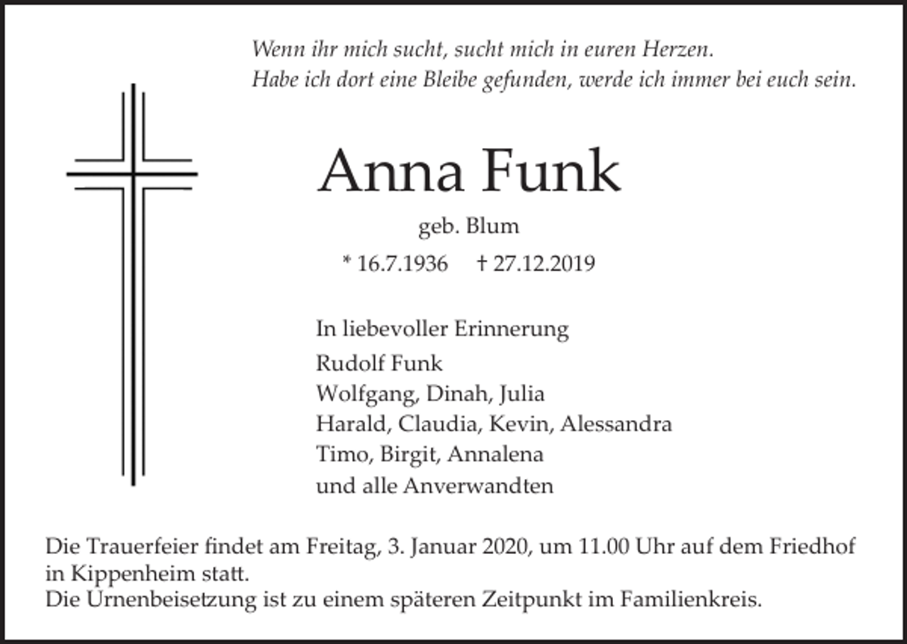 <p>Wenn ihr mich sucht, sucht mich in euren Herzen.<br />Habe ich dort eine Bleibe gefunden, werde ich immer bei euch sein.</p><p>Anna Funk<br />geb. Blum<br />* 16.7.1936</p><p>† 27.12.2019</p><p>In liebevoller Erinnerung<br />Rudolf Funk<br />Wolfgang, Dinah, Julia<br />Harald, Claudia, Kevin, Alessandra<br />Timo, Birgit, Annalena<br />und alle Anverwandten<br />Die Trauerfeier ﬁndet am Freitag, 3. Januar 2020, um 11.00 Uhr auf dem Friedhof<br />in Kippenheim sta�.<br />Die Urnenbeise�ung ist zu einem späteren Zeitpunkt im Familienkreis.</p>