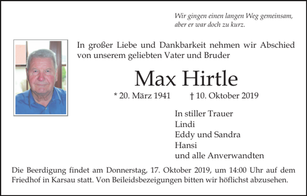 <p>Wir gingen einen langen Weg gemeinsam,<br />aber er war doch zu kurz.</p><p>In großer Liebe und Dankbarkeit nehmen wir Abschied<br />von unserem geliebten Vater und Bruder</p><p>Max Hirtle</p><p>* 20. März 1941</p><p>† 10. Oktober 2019</p><p>In stiller Trauer<br />Lindi<br />Eddy und Sandra<br />Hansi<br />und alle Anverwandten<br />Die Beerdigung findet am Donnerstag, 17. Oktober 2019, um 14:00 Uhr auf dem<br />Friedhof in Karsau statt. Von Beileidsbezeigungen bitten wir höflichst abzusehen.</p>