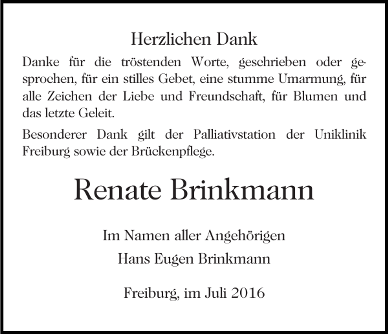 <p>Herzlichen Dank<br />Danke für die tröstenden Worte, geschrieben oder gesprochen, für ein stilles Gebet, eine stumme Umarmung, für<br />alle Zeichen der Liebe und Freundschaft, für Blumen und<br />das letzte Geleit.<br />Besonderer Dank gilt der Palliativstation der Uniklinik<br />Freiburg sowie der Brückenpflege.</p><p>Renate Brinkmann<br />Im Namen aller Angehörigen<br />Hans Eugen Brinkmann<br />Freiburg, im Juli 2016</p>