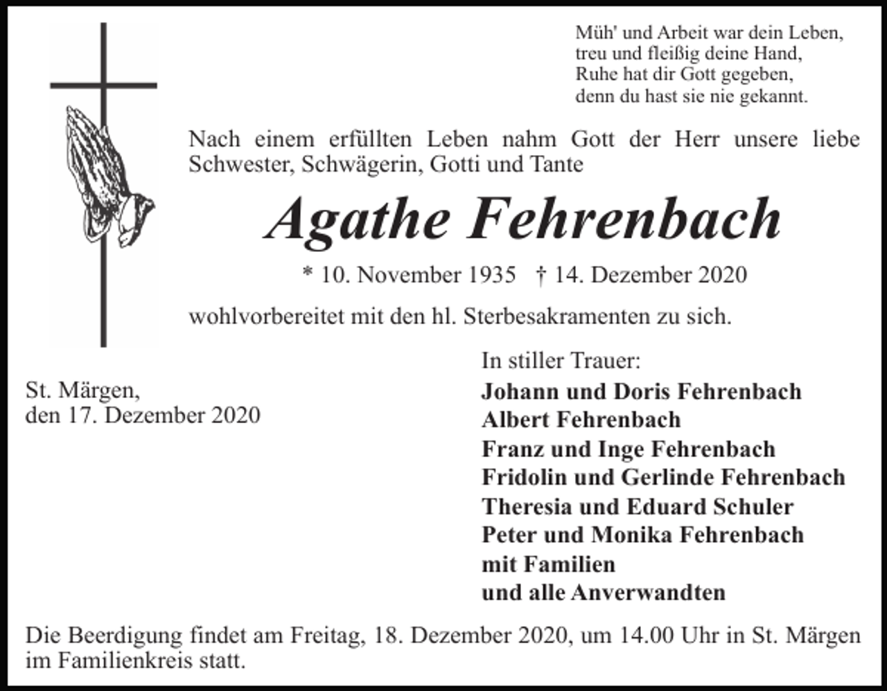 <p>Müh' und Arbeit war dein Leben,<br />treu und fleißig deine Hand,<br />Ruhe hat dir Gott gegeben,<br />denn du hast sie nie gekannt.</p><p>Nach einem erfüllten Leben nahm Gott der Herr unsere liebe<br />Schwester, Schwägerin, Gotti und Tante</p><p>Agathe Fehrenbach<br />* 10. November 1935 † 14. Dezember 2020<br />wohlvorbereitet mit den hl. Sterbesakramenten zu sich.<br />St. Märgen,<br />den 17. Dezember 2020</p><p>In stiller Trauer:<br />Johann und Doris Fehrenbach<br />Albert Fehrenbach<br />Franz und Inge Fehrenbach<br />Fridolin und Gerlinde Fehrenbach<br />Theresia und Eduard Schuler<br />Peter und Monika Fehrenbach<br />mit Familien<br />und alle Anverwandten</p><p>Die Beerdigung findet am Freitag, 18. Dezember 2020, um 14.00 Uhr in St. Märgen<br />im Familienkreis statt.</p>