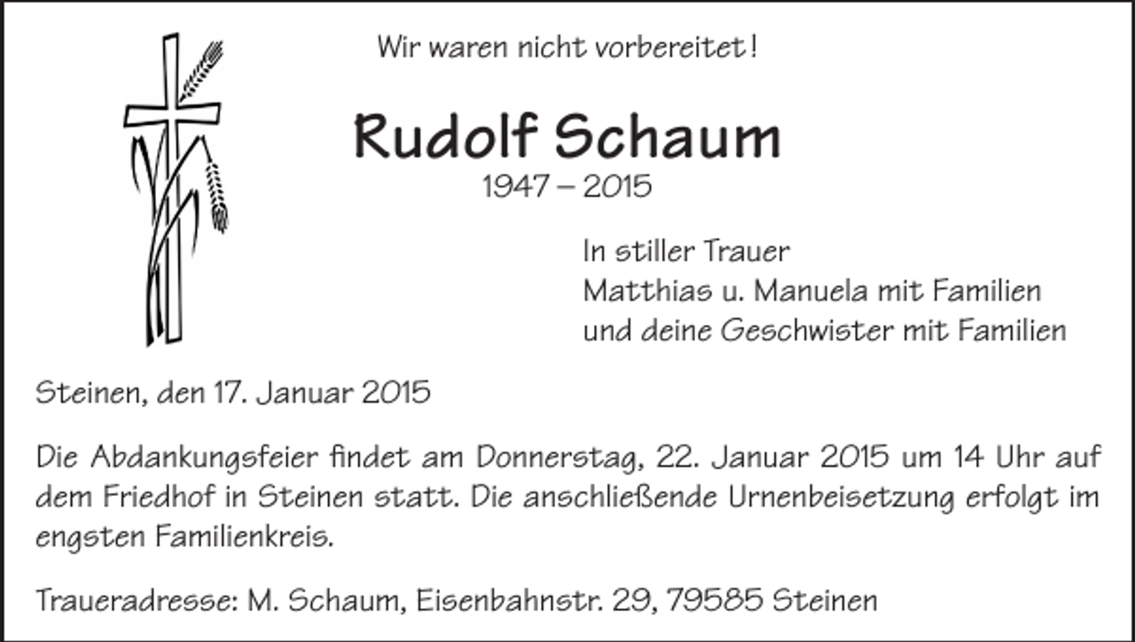 <p>Wir waren nicht vorbereitet !</p><p>Rudolf Schaum<br />1947 – 2015</p><p>In stiller Trauer<br />Matthias u. Manuela mit Familien<br />und deine Geschwister mit Familien<br />Steinen, den 17. Januar 2015<br />Die Abdankungsfeier findet am Donnerstag, 22. Januar 2015 um 14 Uhr auf<br />dem Friedhof in Steinen statt. Die anschließende Urnenbeisetzung erfolgt im<br />engsten Familienkreis.<br />Traueradresse: M. Schaum, Eisenbahnstr. 29, 79585 Steinen</p>