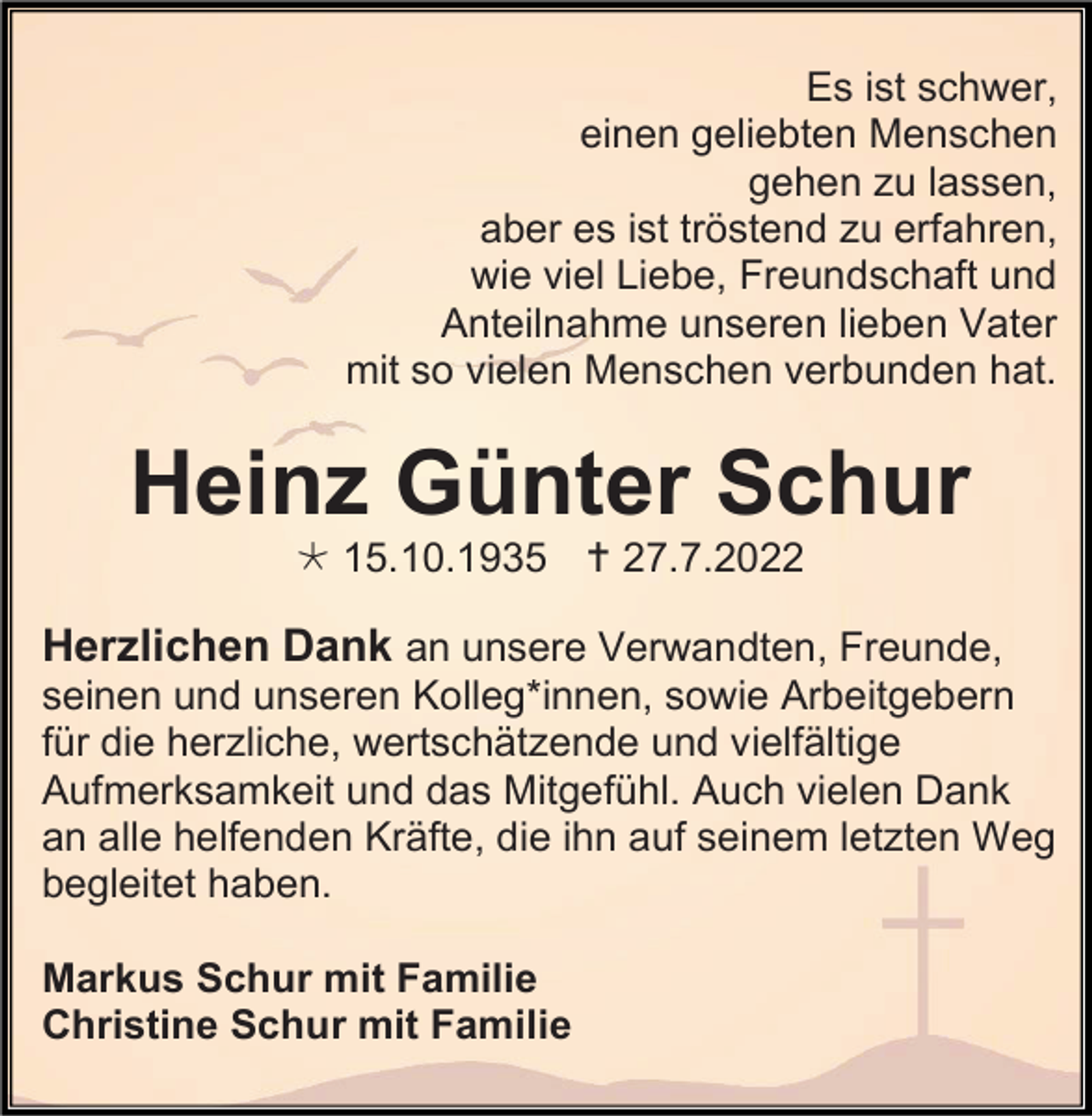 <p>Es ist schwer,<br />einen geliebten Menschen<br />gehen zu lassen,<br />aber es ist tröstend zu erfahren,<br />wie viel Liebe, Freundschaft und<br />Anteilnahme unseren lieben Vater<br />mit so vielen Menschen verbunden hat.</p><p>Heinz Günter Schur<br /> 15.10.1935  27.7.2022</p><p>Herzlichen Dank an unsere Verwandten, Freunde,<br />seinen und unseren Kolleg*innen, sowie Arbeitgebern<br />für die herzliche, wertschätzende und vielfältige<br />Aufmerksamkeit und das Mitgefühl. Auch vielen Dank<br />an alle helfenden Kräfte, die ihn auf seinem letzten Weg<br />begleitet haben.<br />Markus Schur mit Familie<br />Christine Schur mit Familie</p>