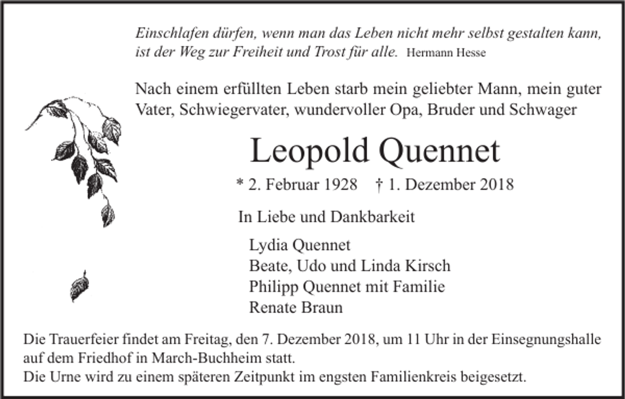 <p>Einschlafen dürfen, wenn man das Leben nicht mehr selbst gestalten kann,<br />ist der Weg zur Freiheit und Trost für alle. Hermann Hesse</p><p>Nach einem erfüllten Leben starb mein geliebter Mann, mein guter<br />Vater, Schwiegervater, wundervoller Opa, Bruder und Schwager</p><p>Leopold Quennet</p><p>* 2. Februar 1928</p><p>† 1. Dezember 2018</p><p>In Liebe und Dankbarkeit<br />Lydia Quennet<br />Beate, Udo und Linda Kirsch<br />Philipp Quennet mit Familie<br />Renate Braun<br />Die Trauerfeier findet am Freitag, den 7. Dezember 2018, um 11 Uhr in der Einsegnungshalle<br />auf dem Friedhof in March-Buchheim statt.<br />Die Urne wird zu einem späteren Zeitpunkt im engsten Familienkreis beigesetzt.</p>
