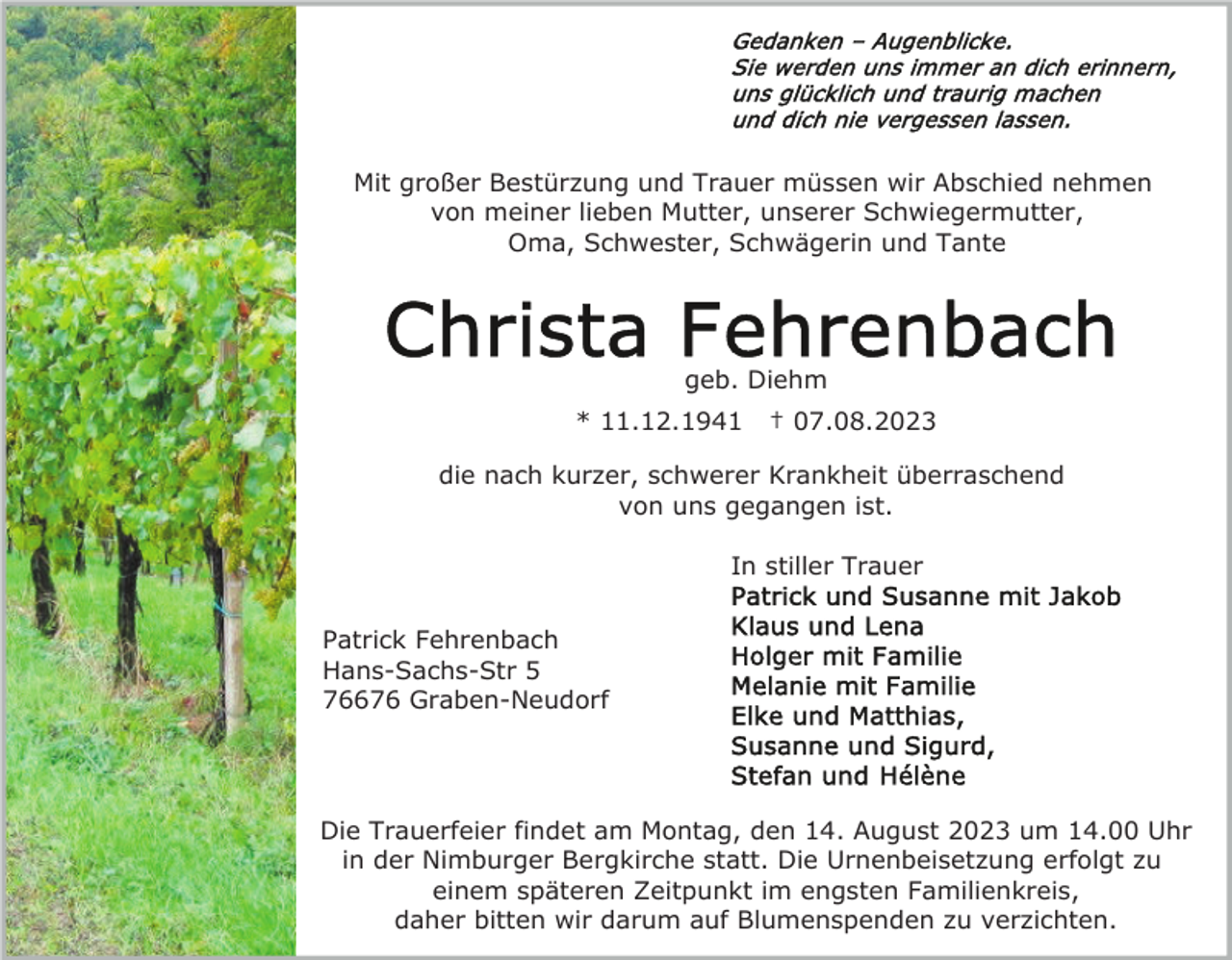 <p>Mit großer Bestürzung und Trauer müssen wir Abschied nehmen<br />von meiner lieben Mutter, unserer Schwiegermutter,<br />Oma, Schwester, Schwägerin und Tante</p><p>geb. Diehm<br />* 11.12.1941</p><p>† 07.08.2023</p><p>die nach kurzer, schwerer Krankheit überraschend<br />von uns gegangen ist.<br />In stiller Trauer<br />Patrick Fehrenbach<br />Hans-Sachs-Str 5<br />76676 Graben-Neudorf</p><p>Die Trauerfeier findet am Montag, den 14. August 2023 um 14.00 Uhr<br />in der Nimburger Bergkirche statt. Die Urnenbeisetzung erfolgt zu<br />einem späteren Zeitpunkt im engsten Familienkreis,<br />daher bitten wir darum auf Blumenspenden zu verzichten.</p>