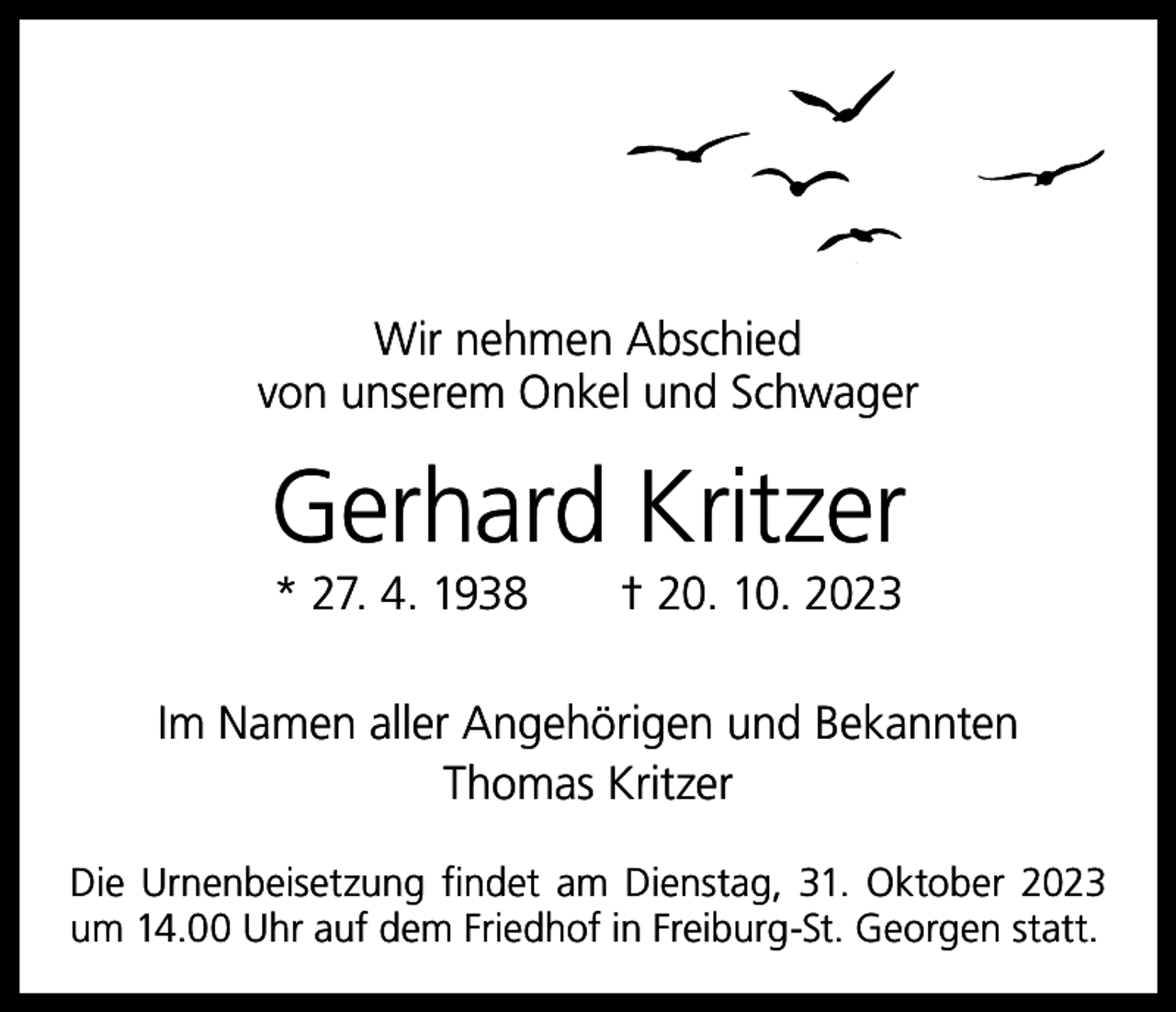 <p>Wir nehmen Abschied<br />von unserem Onkel und Schwager</p><p>Gerhard Kritzer<br />* 27. 4. 1938 † 20. 10. 2023</p><p>Im Namen aller Angehörigen und Bekannten<br />Thomas Kritzer<br />Die Urnenbeisetzung findet am Dienstag, 31. Oktober 2023<br />um 14.00 Uhr auf dem Friedhof in Freiburg-St. Georgen statt.</p>