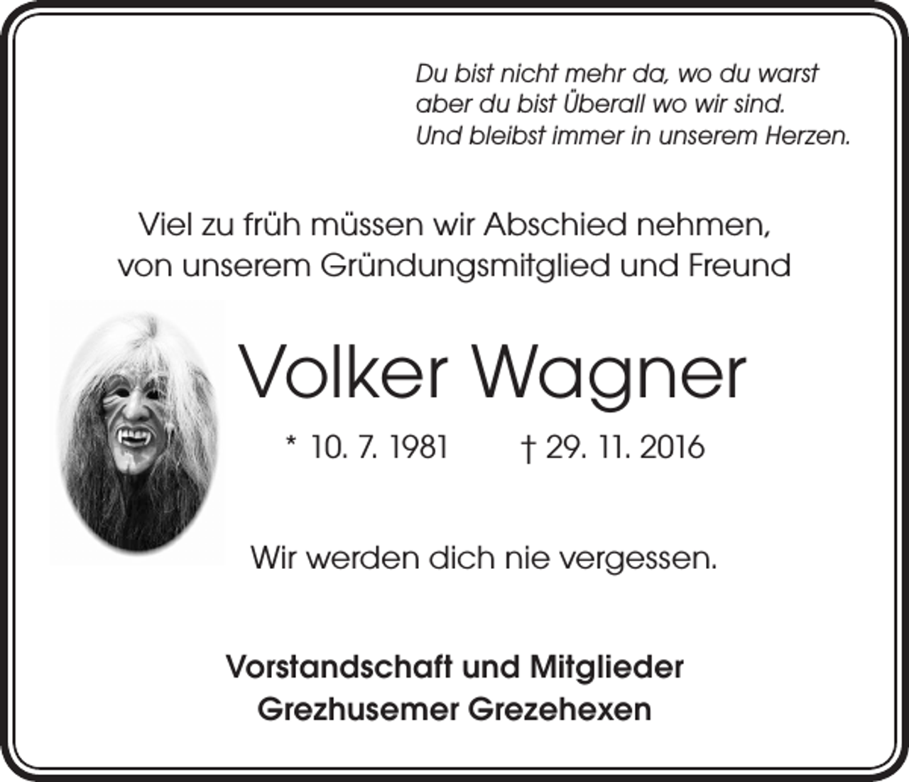 <p>Du bist nicht mehr da, wo du warst<br />aber du bist Überall wo wir sind.<br />Und bleibst immer in unserem Herzen.</p><p>Viel zu früh müssen wir Abschied nehmen,<br />von unserem Gründungsmitglied und Freund</p><p>Volker Wagner<br />* 10. 7. 1981 † 29. 11. 2016<br />Wir werden dich nie vergessen.<br />Vorstandschaft und Mitglieder<br />Grezhusemer Grezehexen</p>