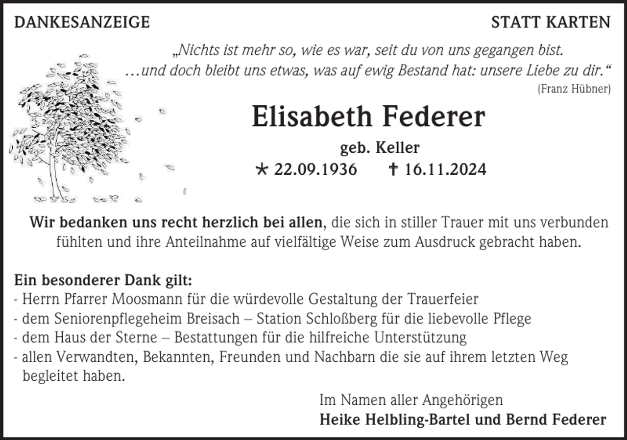 <p>DANKESANZEIGE</p><p>STATT KARTEN</p><p>„Nichts ist mehr so, wie es war, seit du von uns gegangen bist.<br />…und doch bleibt uns etwas, was auf ewig Bestand hat: unsere Liebe zu dir.“<br />(Franz Hübner)</p><p>Elisabeth Federer<br />geb. Keller<br /> 22.09.1936<br /> 16.11.2024<br />Wir bedanken uns recht herzlich bei allen, die sich in stiller Trauer mit uns verbunden<br />fühlten und ihre Anteilnahme auf vielfältige Weise zum Ausdruck gebracht haben.<br />Ein besonderer Dank gilt:<br />- Herrn Pfarrer Moosmann für die würdevolle Gestaltung der Trauerfeier<br />- dem Seniorenpflegeheim Breisach – Station Schloßberg für die liebevolle Pflege<br />- dem Haus der Sterne – Bestattungen für die hilfreiche Unterstützung<br />- allen Verwandten, Bekannten, Freunden und Nachbarn die sie auf ihrem letzten Weg<br />begleitet haben.<br />Im Namen aller Angehörigen<br />Heike Helbling-Bartel und Bernd Federer</p>