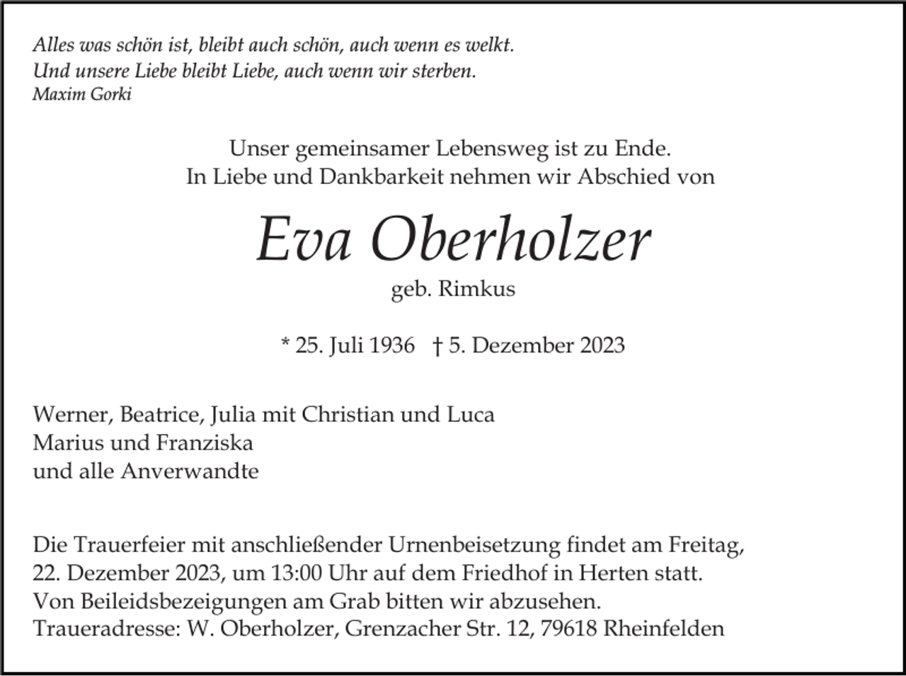 <p>Alles was schön ist, bleibt auch schön, auch wenn es welkt.<br />Und unsere Liebe bleibt Liebe, auch wenn wir sterben.<br />Maxim Gorki</p><p>Unser gemeinsamer Lebensweg ist zu Ende.<br />In Liebe und Dankbarkeit nehmen wir Abschied von</p><p>Eva Oberholzer<br />geb. Rimkus<br />* 25. Juli 1936 † 5. Dezember 2023<br />Werner, Beatrice, Julia mit Christian und Luca<br />Marius und Franziska<br />und alle Anverwandte<br />Die Trauerfeier mit anschließender Urnenbeisetzung findet am Freitag,<br />22. Dezember 2023, um 13:00 Uhr auf dem Friedhof in Herten statt.<br />Von Beileidsbezeigungen am Grab bitten wir abzusehen.<br />Traueradresse: W. Oberholzer, Grenzacher Str. 12, 79618 Rheinfelden</p>