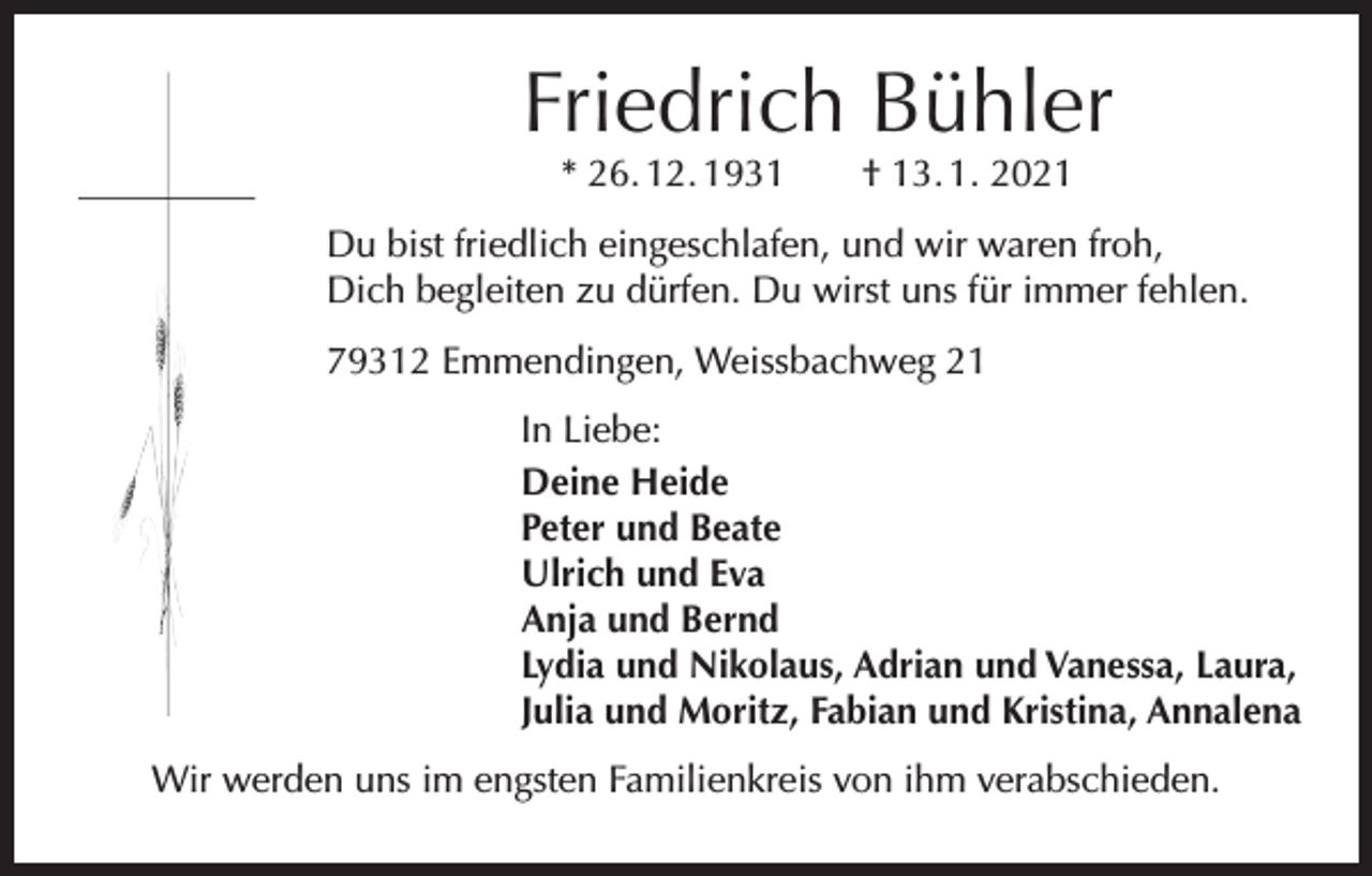 <p>Friedrich Bühler<br />* 26. 12. 1931 † 13. 1. 2021</p><p>Du bist friedlich eingeschlafen, und wir waren froh,<br />Dich b<br />­ egleiten zu dürfen. Du wirst uns für immer fehlen.<br />79312 Emmendingen, Weissbachweg 21</p><p>In Liebe:<br />Deine Heide<br />Peter und Beate<br />Ulrich und Eva<br />Anja und Bernd<br />Lydia und Nikolaus, Adrian und Vanessa, Laura,<br />Julia und Moritz, Fabian und Kristina, Annalena</p><p>Wir werden uns im engsten Familienkreis von ihm verabschieden.</p>