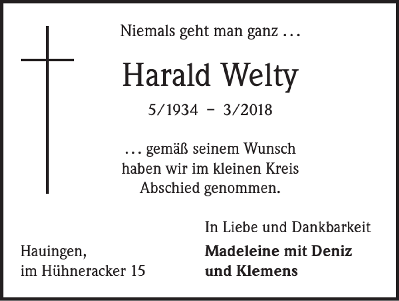 <p>Niemals geht man ganz . . .</p><p>Harald Welty<br />5/1934 – 3/2018<br />. . . gemäß seinem Wunsch<br />haben wir im kleinen Kreis<br />Abschied genommen.</p><p>Hauingen,<br />im Hühneracker 15</p><p>In Liebe und Dankbarkeit<br />Madeleine mit Deniz<br />und Klemens</p>