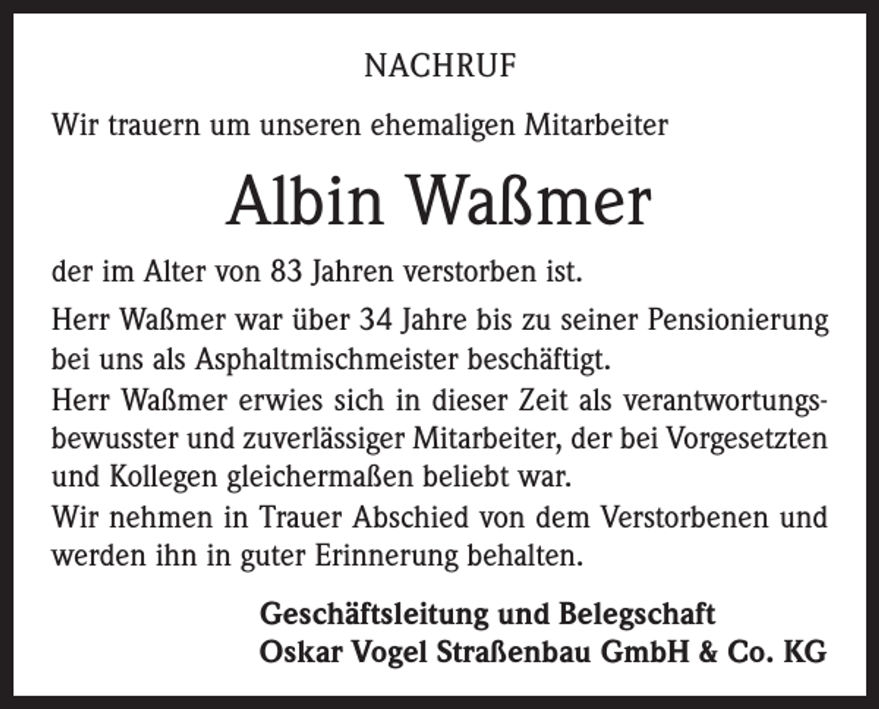 <p>NACHRUF<br />Wir trauern um unseren ehemaligen Mitarbeiter</p><p>Albin Waßmer<br />der im Alter von 83 Jahren verstorben ist.<br />Herr Waßmer war über 34 Jahre bis zu seiner Pensionierung<br />bei uns als Asphaltmischmeister beschäftigt.<br />Herr Waßmer erwies sich in dieser Zeit als verantwortungs­<br />bewusster und zuverlässiger Mitarbeiter, der bei Vorgesetzten<br />und Kollegen gleichermaßen beliebt war.<br />Wir nehmen in Trauer Abschied von dem Verstorbenen und<br />werden ihn in guter Erinnerung behalten.<br />Geschäftsleitung und Belegschaft<br />Oskar Vogel Straßenbau GmbH &amp; Co. KG</p>