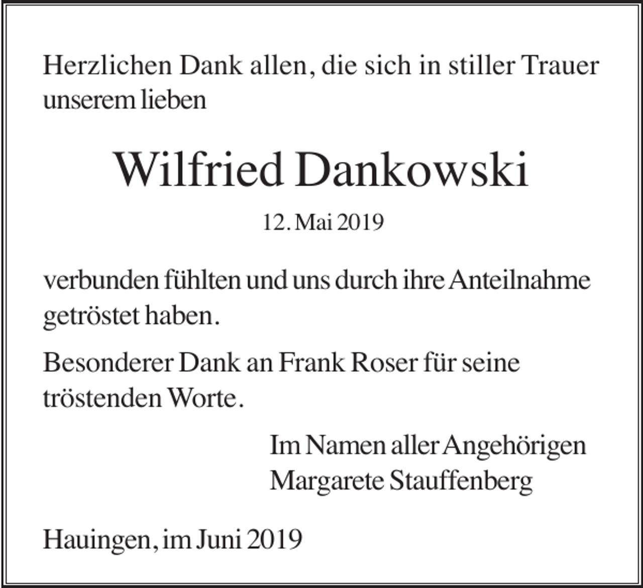 <p>Herzlichen Dank allen, die sich in stiller Trauer<br />unserem lieben</p><p>Wilfried Dankowski<br />12. Mai 2019</p><p>verbunden fühlten und uns durch ihre Anteilnahme<br />getröstet haben.<br />Besonderer Dank an Frank Roser für seine<br />tröstenden Worte.<br />Im Namen aller Angehörigen<br />Margarete Stauffenberg<br />Hauingen, im Juni 2019</p>