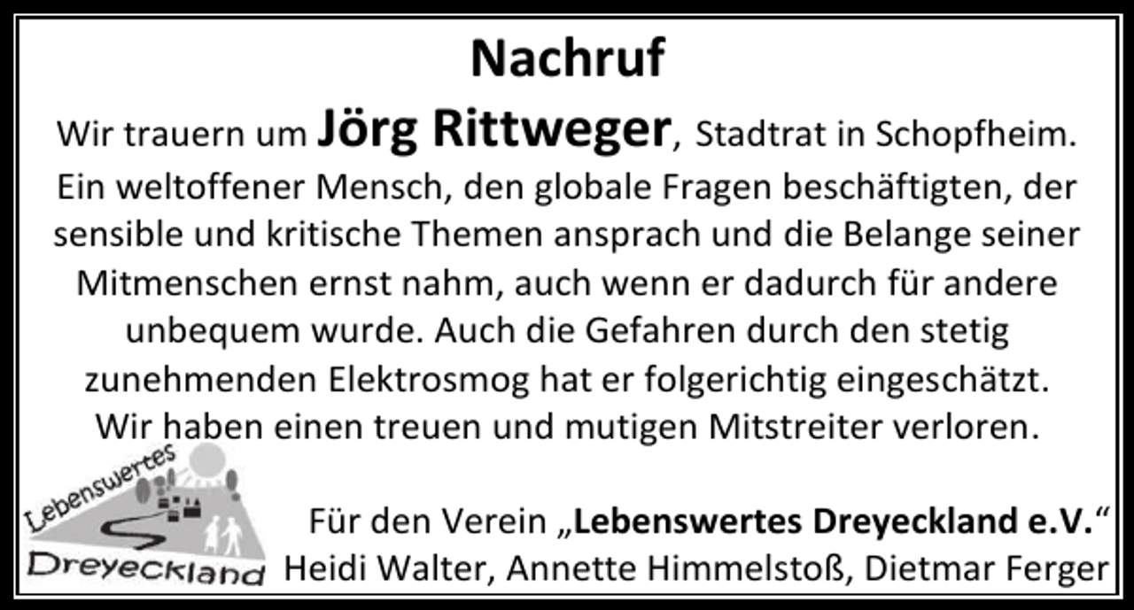 <p>Nachruf<br />Wir trauern um Jörg Rittweger, Stadtrat in Schopfheim.<br />Ein weltoffener Mensch, den globale Fragen beschäftigten, der<br />sensible und kritische Themen ansprach und die Belange seiner<br />Mitmenschen ernst nahm, auch wenn er dadurch für andere<br />unbequem wurde. Auch die Gefahren durch den stetig<br />zunehmenden Elektrosmog hat er folgerichtig eingeschätzt.<br />Wir haben einen treuen und mutigen Mitstreiter verloren.<br />Für den Verein „Lebenswertes Dreyeckland e.V.“<br />Heidi Walter, Annette Himmelstoß, Dietmar Ferger</p>