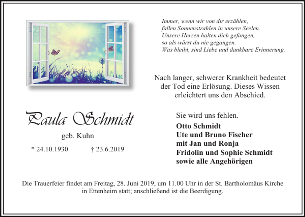 <p>Immer, wenn wir von dir erzählen,<br />fallen Sonnenstrahlen in unsere Seelen.<br />Unsere Herzen halten dich gefangen,<br />so als wärst du nie gegangen.<br />Was bleibt, sind Liebe und dankbare Erinnerung.</p><p>Nach langer, schwerer Krankheit bedeutet<br />der Tod eine Erlösung. Dieses Wissen<br />erleichtert uns den Abschied.</p><p>Paula Schmidt<br />geb. Kuhn<br />* 24.10.1930</p><p>† 23.6.2019</p><p>Sie wird uns fehlen.<br />Otto Schmidt<br />Ute und Bruno Fischer<br />mit Jan und Ronja<br />Fridolin und Sophie Schmidt<br />sowie alle Angehörigen</p><p>Die Trauerfeier findet am Freitag, 28. Juni 2019, um 11.00 Uhr in der St. Bartholomäus Kirche<br />in Ettenheim statt; anschließend ist die Beerdigung.</p>