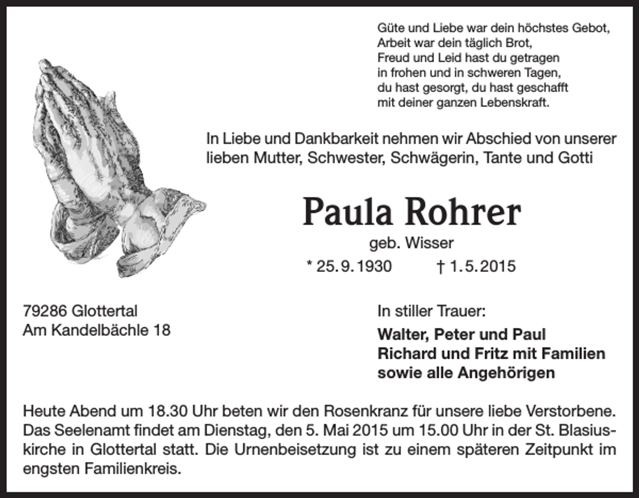 <p>Güte und Liebe war dein höchstes Gebot,<br />Arbeit war dein täglich Brot,<br />Freud und Leid hast du getragen<br />in frohen und in schweren Tagen,<br />du hast gesorgt, du hast geschafft<br />mit deiner ganzen Lebenskraft.</p><p>In Liebe und Dankbarkeit nehmen wir Abschied von unserer<br />lieben Mutter, Schwester, Schwägerin, Tante und Gotti</p><p>Paula Rohrer<br />geb. Wisser<br />* 25. 9. 1930<br />† 1. 5. 2015</p><p>79286 Glottertal<br />Am Kandelbächle 18</p><p>In stiller Trauer:<br />Walter, Peter und Paul<br />Richard und Fritz mit Familien<br />sowie alle Angehörigen</p><p>Heute Abend um 18.30 Uhr beten wir den Rosenkranz für unsere liebe Verstorbene.<br />Das Seelenamt findet am Dienstag, den 5. Mai 2015 um 15.00 Uhr in der St. Blasius­<br />kirche in Glottertal statt. Die Urnenbeisetzung ist zu einem späteren Zeitpunkt im<br />engsten Familienkreis.</p>