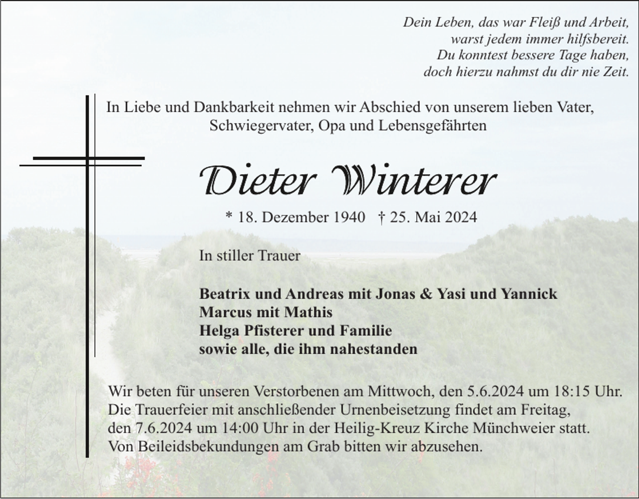 <p>Dein Leben, das war Fleiß und Arbeit,<br />warst jedem immer hilfsbereit.<br />Du konntest bessere Tage haben,<br />doch hierzu nahmst du dir nie Zeit.</p><p>In Liebe und Dankbarkeit nehmen wir Abschied von unserem lieben Vater,<br />Schwiegervater, Opa und Lebensgefährten</p><p>* 18. Dezember 1940 † 25. Mai 2024<br />In stiller Trauer<br />Beatrix und Andreas mit Jonas &amp; Yasi und Yannick<br />Marcus mit Mathis<br />Helga Pfisterer und Familie<br />sowie alle, die ihm nahestanden<br />Wir beten für unseren Verstorbenen am Mittwoch, den 5.6.2024 um 18:15 Uhr.<br />Die Trauerfeier mit anschließender Urnenbeisetzung findet am Freitag,<br />den 7.6.2024 um 14:00 Uhr in der Heilig-Kreuz Kirche Münchweier statt.<br />Von Beileidsbekundungen am Grab bitten wir abzusehen.</p>