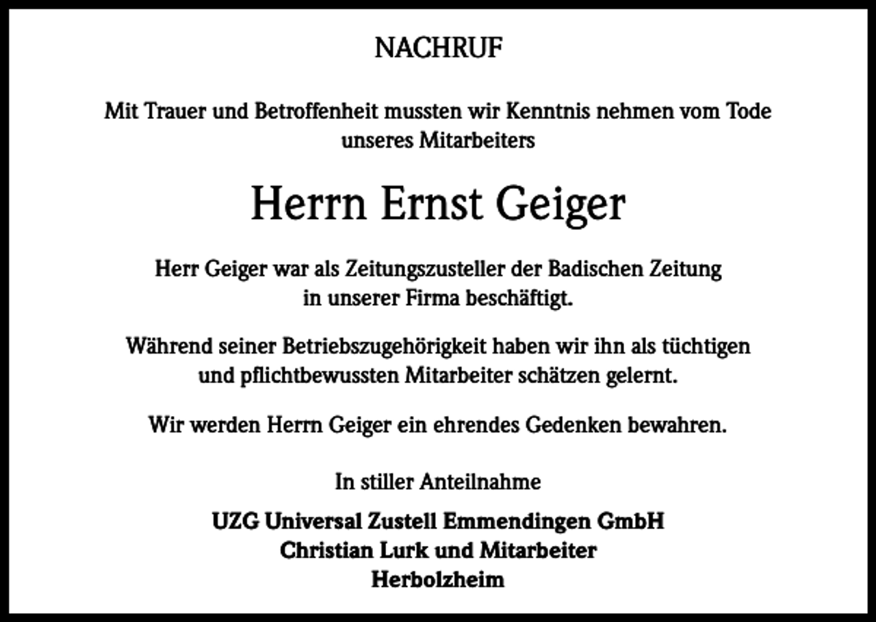 <p>NACHRUF<br />Mit Trauer und Betroffenheit mussten wir Kenntnis nehmen vom Tode<br />unseres Mitarbeiters</p><p>Herrn Ernst Geiger<br />Herr Geiger war als Zeitungszusteller der Badischen Zeitung<br />in unserer Firma beschäftigt.<br />Während seiner Betriebszugehörigkeit haben wir ihn als tüchtigen<br />und pflichtbewussten Mitarbeiter schätzen gelernt.<br />Wir werden Herrn Geiger ein ehrendes Gedenken bewahren.<br />In stiller Anteilnahme<br />UZG Universal Zustell Emmendingen GmbH<br />Christian Lurk und Mitarbeiter<br />Herbolzheim</p>