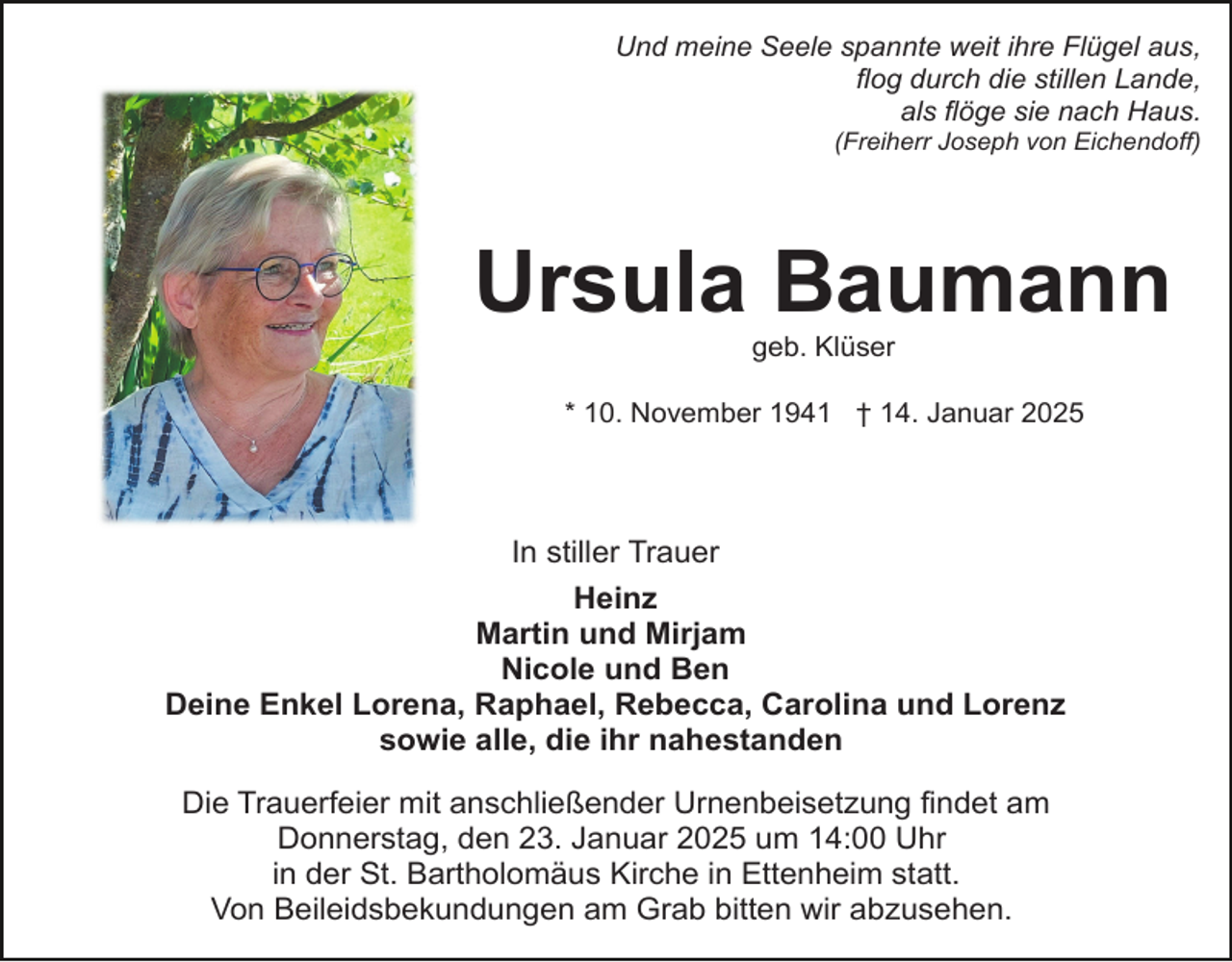 <p>Und meine Seele spannte weit ihre Flügel aus,<br />flog durch die stillen Lande,<br />als flöge sie nach Haus.<br />(Freiherr Joseph von Eichendoff)</p><p>Ursula Baumann<br />geb. Klüser<br />* 10. November 1941 † 14. Januar 2025</p><p>In stiller Trauer<br />Heinz<br />Martin und Mirjam<br />Nicole und Ben<br />Deine Enkel Lorena, Raphael, Rebecca, Carolina und Lorenz<br />sowie alle, die ihr nahestanden<br />Die Trauerfeier mit anschließender Urnenbeisetzung findet am<br />Donnerstag, den 23. Januar 2025 um 14:00 Uhr<br />in der St. Bartholomäus Kirche in Ettenheim statt.<br />Von Beileidsbekundungen am Grab bitten wir abzusehen.</p>