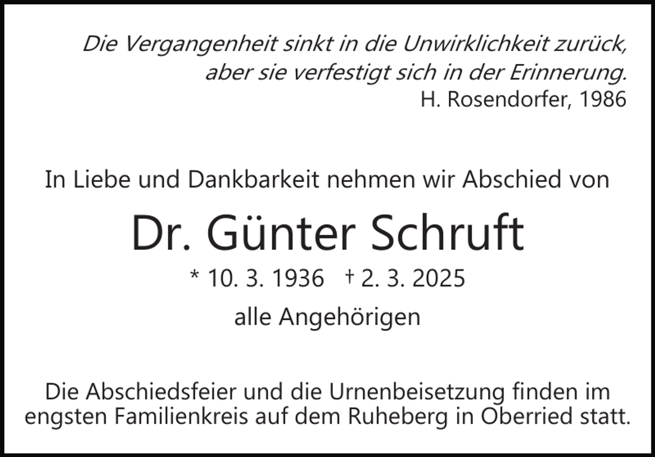 <p>Die Vergangenheit sinkt in die Unwirklichkeit zurück,<br />aber sie verfestigt sich in der Erinnerung.<br />H. Rosendorfer, 1986</p><p>In Liebe und Dankbarkeit nehmen wir Abschied von</p><p>Dr. Günter Schruft<br />* 10. 3. 1936 † 2. 3. 2025<br />alle Angehörigen<br />Die Abschiedsfeier und die Urnenbeisetzung finden im<br />engsten Familienkreis auf dem Ruheberg in Oberried statt.</p>