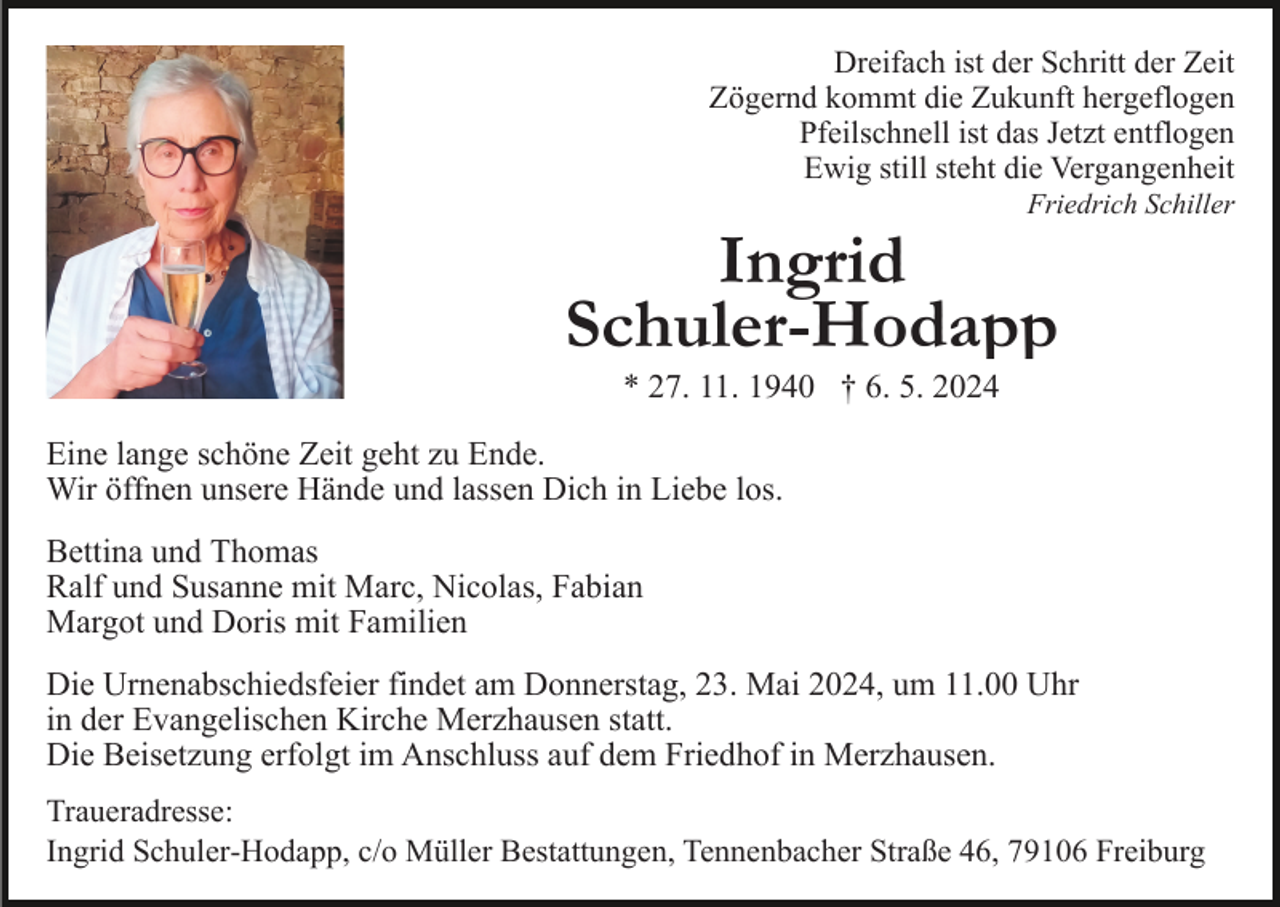 <p>Dreifach ist der Schritt der Zeit<br />Zögernd kommt die Zukunft hergeflogen<br />Pfeilschnell ist das Jetzt entflogen<br />Ewig still steht die Vergangenheit<br />Friedrich Schiller</p><p>Ingrid<br />Schuler-Hodapp<br />* 27. 11. 1940 † 6. 5. 2024<br />Eine lange schöne Zeit geht zu Ende.<br />Wir öffnen unsere Hände und lassen Dich in Liebe los.<br />Bettina und Thomas<br />Ralf und Susanne mit Marc, Nicolas, Fabian<br />Margot und Doris mit Familien<br />Die Urnenabschiedsfeier findet am Donnerstag, 23. Mai 2024, um 11.00 Uhr<br />in der Evangelischen Kirche Merzhausen statt.<br />Die Beisetzung erfolgt im Anschluss auf dem Friedhof in Merzhausen.<br />Traueradresse:<br />Ingrid Schuler-Hodapp, c/o Müller Bestattungen, Tennenbacher Straße 46, 79106 Freiburg</p>
