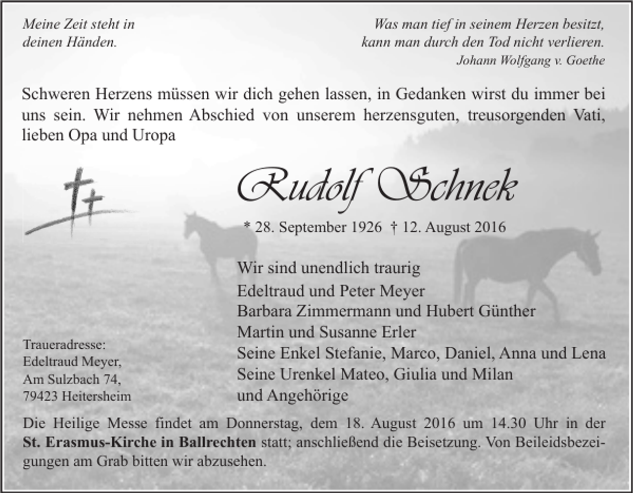 <p>Meine Zeit steht in<br />deinen Händen.</p><p>Was man tief in seinem Herzen besitzt,<br />kann man durch den Tod nicht verlieren.<br />Johann Wolfgang v. Goethe</p><p>Schweren Herzens müssen wir dich gehen lassen, in Gedanken wirst du immer bei<br />uns sein. Wir nehmen Abschied von unserem herzensguten, treusorgenden Vati,<br />lieben Opa und Uropa</p><p>Rudolf Schnek<br />* 28. September 1926 † 12. August 2016</p><p>Traueradresse:<br />Edeltraud Meyer,<br />Am Sulzbach 74,<br />79423 Heitersheim</p><p>Wir sind unendlich traurig<br />Edeltraud und Peter Meyer<br />Barbara Zimmermann und Hubert Günther<br />Martin und Susanne Erler<br />Seine Enkel Stefanie, Marco, Daniel, Anna und Lena<br />Seine Urenkel Mateo, Giulia und Milan<br />und Angehörige</p><p>Die Heilige Messe findet am Donnerstag, dem 18. August 2016 um 14.30 Uhr in der<br />St. Erasmus-Kirche in Ballrechten statt; anschließend die Beisetzung. Von Beileidsbezeigungen am Grab bitten wir abzusehen.</p>